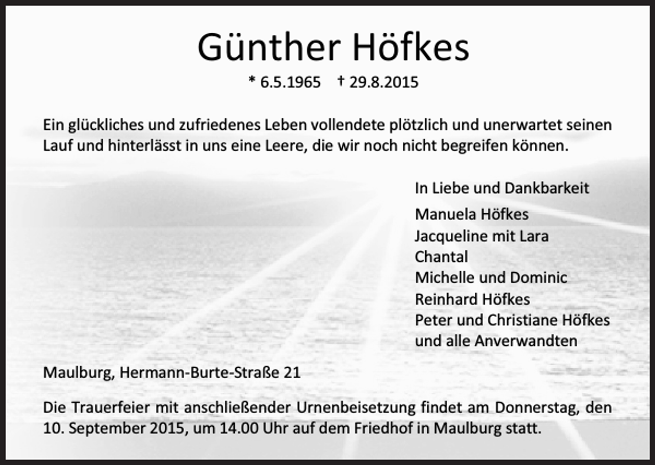 <p>Günther Höfkes<br />* 6.5.1965 † 29.8.2015<br />Ein glückliches und zufriedenes Leben vollendete plötzlich und unerwartet seinen<br />Lauf und hinterlässt in uns eine Leere, die wir noch nicht begreifen können.<br />In Liebe und Dankbarkeit<br />Manuela Höfkes<br />Jacqueline mit Lara<br />Chantal<br />Michelle und Dominic<br />Reinhard Höfkes<br />Peter und Christiane Höfkes<br />und alle Anverwandten<br />Maulburg, Hermann-Burte-Straße 21<br />Die Trauerfeier mit anschließender Urnenbeisetzung findet am Donnerstag, den<br />10. September 2015, um 14.00 Uhr auf dem Friedhof in Maulburg statt.</p>