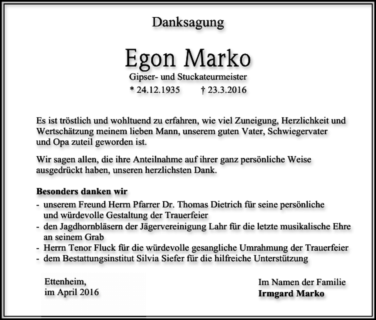 <p>Danksagung</p><p>Gipser- und Stuckateurmeister<br />* 24.12.1935<br />† 23.3.2016<br />Es ist tröstlich und wohltuend zu erfahren, wie viel Zuneigung, Herzlichkeit und<br />Wertschätzung meinem lieben Mann, unserem guten Vater, Schwiegervater<br />und Opa zuteil geworden ist.<br />Wir sagen allen, die ihre Anteilnahme auf ihrer ganz persönliche Weise<br />ausgedrückt haben, unseren herzlichsten Dank.<br />Besonders danken wir<br />- unserem Freund Herrn Pfarrer Dr. Thomas Dietrich für seine persönliche<br />und würdevolle Gestaltung der Trauerfeier<br />- den Jagdhornbläsern der Jägervereinigung Lahr für die letzte musikalische Ehre<br />an seinem Grab<br />- Herrn Tenor Fluck für die würdevolle gesangliche Umrahmung der Trauerfeier<br />- dem Bestattungsinstitut Silvia Siefer für die hilfreiche Unterstützung<br />Ettenheim,<br />im April 2016</p><p>Im Namen der Familie<br />Irmgard Marko</p>