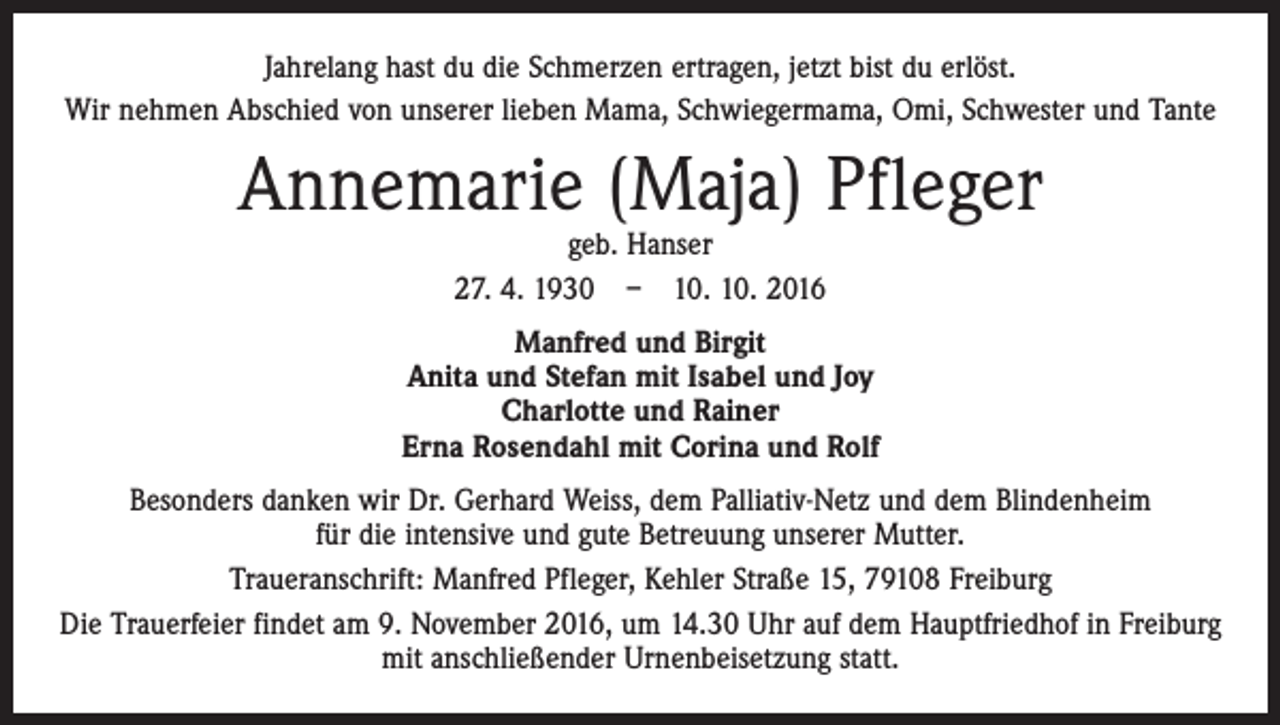 <p>Jahrelang hast du die Schmerzen ertragen, jetzt bist du erlöst.<br />Wir nehmen Abschied von unserer lieben Mama, Schwiegermama, Omi, Schwester und Tante</p><p>Annemarie (Maja) Pfleger<br />geb. Hanser<br />27. 4. 1930 – 10. 10. 2016</p><p>Manfred und Birgit<br />Anita und Stefan mit Isabel und Joy<br />Charlotte und Rainer<br />Erna Rosendahl mit Corina und Rolf<br />Besonders danken wir Dr. Gerhard Weiss, dem Palliativ-Netz und dem Blindenheim<br />für die intensive und gute Betreuung unserer Mutter.<br />Traueranschrift: Manfred Pfleger, Kehler Straße 15, 79108 Freiburg<br />Die Trauerfeier findet am 9. November 2016, um 14.30 Uhr auf dem Hauptfriedhof in Freiburg<br />mit anschließender Urnenbeisetzung statt.</p>