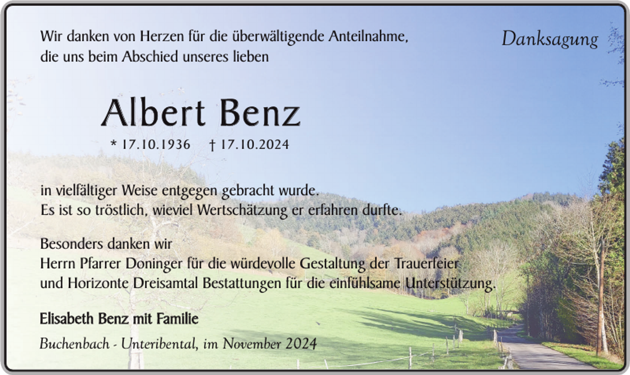 <p>Wir danken von Herzen für die überwältigende Anteilnahme,<br />die uns beim Abschied unseres lieben</p><p>Albert Benz<br />* 17.10.1936</p><p>† 17.10.2024</p><p>in vielfältiger Weise entgegen gebracht wurde.<br />Es ist so tröstlich, wieviel Wertschätzung er erfahren durfte.<br />Besonders danken wir<br />Herrn Pfarrer Doninger für die würdevolle Gestaltung der Trauerfeier<br />und Horizonte Dreisamtal Bestattungen für die einfühlsame Unterstützung.<br />Elisabeth Benz mit Familie<br />Buchenbach - Unteribental, im November 2024</p><p>Danksagung</p>