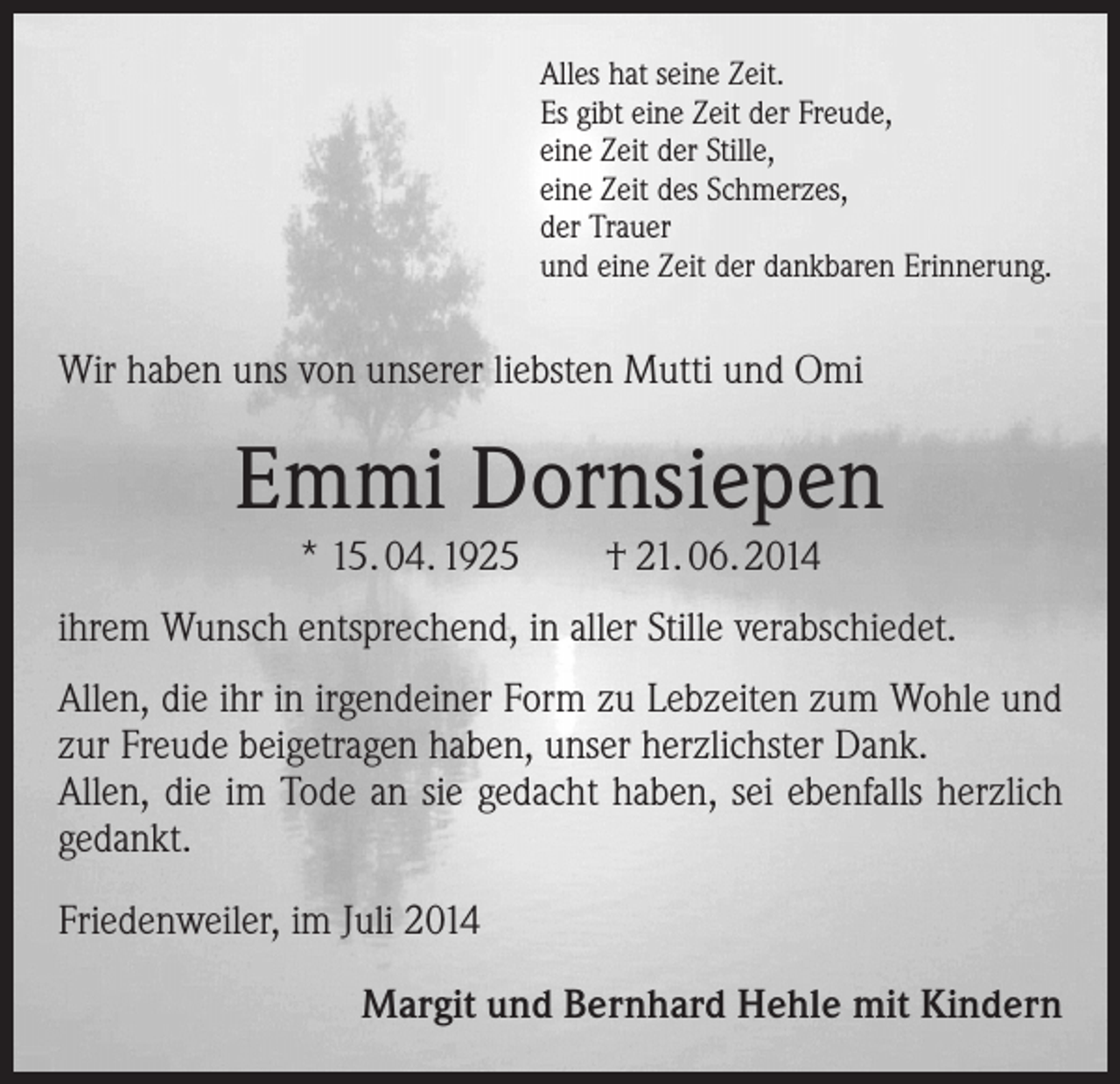 <p>Alles hat seine Zeit.<br />Es gibt eine Zeit der Freude,<br />eine Zeit der Stille,<br />eine Zeit des Schmerzes,<br />der Trauer<br />und eine Zeit der dankbaren Erinnerung.</p><p>Wir haben uns von unserer liebsten Mutti und Omi</p><p>Emmi Dornsiepen<br />* 15. 04. 1925</p><p>† 21. 06. 2014</p><p>ihrem Wunsch entsprechend, in aller Stille verabschiedet.<br />Allen, die ihr in irgendeiner Form zu Lebzeiten zum Wohle und<br />zur Freude beigetragen haben, unser herzlichster Dank.<br />Allen, die im Tode an sie gedacht haben, sei ebenfalls herzlich<br />gedankt.<br />Friedenweiler, im Juli 2014</p><p>Margit und Bernhard Hehle mit Kindern</p>