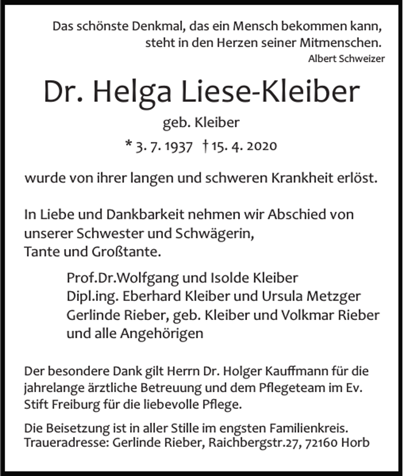 <p>Das schönste Denkmal, das ein Mensch bekommen kann,<br />steht in den Herzen seiner Mitmenschen.<br />Albert Schweizer</p><p>Dr. Helga Liese­Kleiber<br />geb. Kleiber<br />* 3. 7. 1937 † 15. 4. 2020<br />wurde von ihrer langen und schweren Krankheit erlöst.<br />In Liebe und Dankbarkeit nehmen wir Abschied von<br />unserer Schwester und Schwägerin,<br />Tante und Großtante.<br />Prof.Dr.Wolfgang und Isolde Kleiber<br />Dipl.ing. Eberhard Kleiber und Ursula Metzger<br />Gerlinde Rieber, geb. Kleiber und Volkmar Rieber<br />und alle Angehörigen<br />Der besondere Dank gilt Herrn Dr. Holger Kauﬀmann für die<br />jahrelange ärztliche Betreuung und dem Pﬂegeteam im Ev.<br />Stift Freiburg für die liebevolle Pﬂege.<br />Die Beisetzung ist in aller Stille im engsten Familienkreis.<br />Traueradresse: Gerlinde Rieber, Raichbergstr.27, 72160 Horb</p>