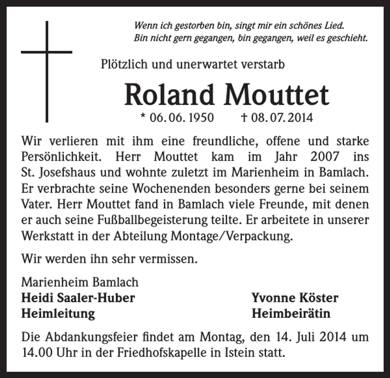 <p>Wenn ich gestorben bin, singt mir ein schönes Lied.<br />Bin nicht gern gegangen, bin gegangen, weil es geschieht.</p><p>Plötzlich und unerwartet verstarb</p><p>Roland Mouttet<br />* 06. 06. 1950 † 08. 07. 2014</p><p>Wir verlieren mit ihm eine freundliche, offene und starke<br />Persönlichkeit. Herr Mouttet kam im Jahr 2007 ins<br />St. Josefshaus und wohnte zuletzt im Marienheim in Bamlach.<br />Er verbrachte seine Wochenenden besonders gerne bei seinem<br />Vater. Herr Mouttet fand in Bamlach viele Freunde, mit denen<br />er auch seine Fußballbegeisterung teilte. Er arbeitete in unserer<br />Werkstatt in der Abteilung Montage/Verpackung.<br />Wir werden ihn sehr vermissen.<br />Marienheim Bamlach<br />Heidi Saaler-Huber<br />Heimleitung</p><p>Yvonne Köster<br />Heimbeirätin</p><p>Die Abdankungsfeier findet am Montag, den 14. Juli 2014 um<br />14.00 Uhr in der Friedhofskapelle in Istein statt.</p>