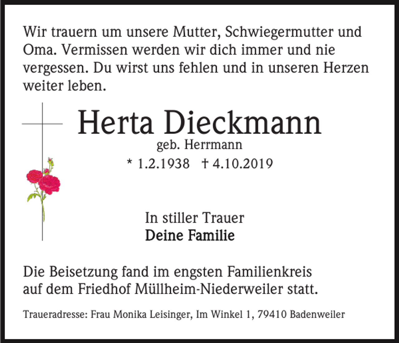 <p>Wir trauern um unsere Mutter, Schwiegermutter und<br />Oma. Vermissen werden wir dich immer und nie<br />vergessen. Du wirst uns fehlen und in unseren Herzen<br />weiter leben.</p><p>Herta geb.<br />Dieckmann<br />Herrmann<br />* 1.2.1938 † 4.10.2019</p><p>In stiller Trauer<br />Die Beisetzung fand im engsten Familienkreis<br />auf dem Friedhof Müllheim-Niederweiler statt.<br />Traueradresse: Frau Monika Leisinger, Im Winkel 1, 79410 Badenweiler</p>