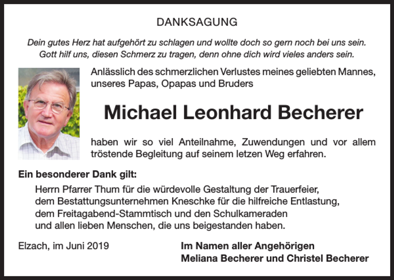 <p>DANKSAGUNG<br />Dein gutes Herz hat aufgehört zu schlagen und wollte doch so gern noch bei uns sein.<br />Gott hilf uns, diesen Schmerz zu tragen, denn ohne dich wird vieles anders sein.</p><p>Anlässlich des schmerzlichen Verlustes meines geliebten ­Mannes,<br />unseres Papas, Opapas und Bruders</p><p>Michael Leonhard Becherer<br />haben wir so viel Anteilnahme, Zuwendungen und vor allem<br />­tröstende Begleitung auf seinem letzen Weg erfahren.<br />Ein besonderer Dank gilt:<br />Herrn Pfarrer Thum für die würdevolle Gestaltung der Trauerfeier,<br />dem Bestattungsunternehmen Kneschke für die hilfreiche Entlastung,<br />dem Freitagabend-Stammtisch und den Schulkameraden<br />und allen lieben Menschen, die uns beigestanden haben.<br />Elzach, im Juni 2019</p><p>Im Namen aller Angehörigen<br />Meliana Becherer und Christel Becherer</p>
