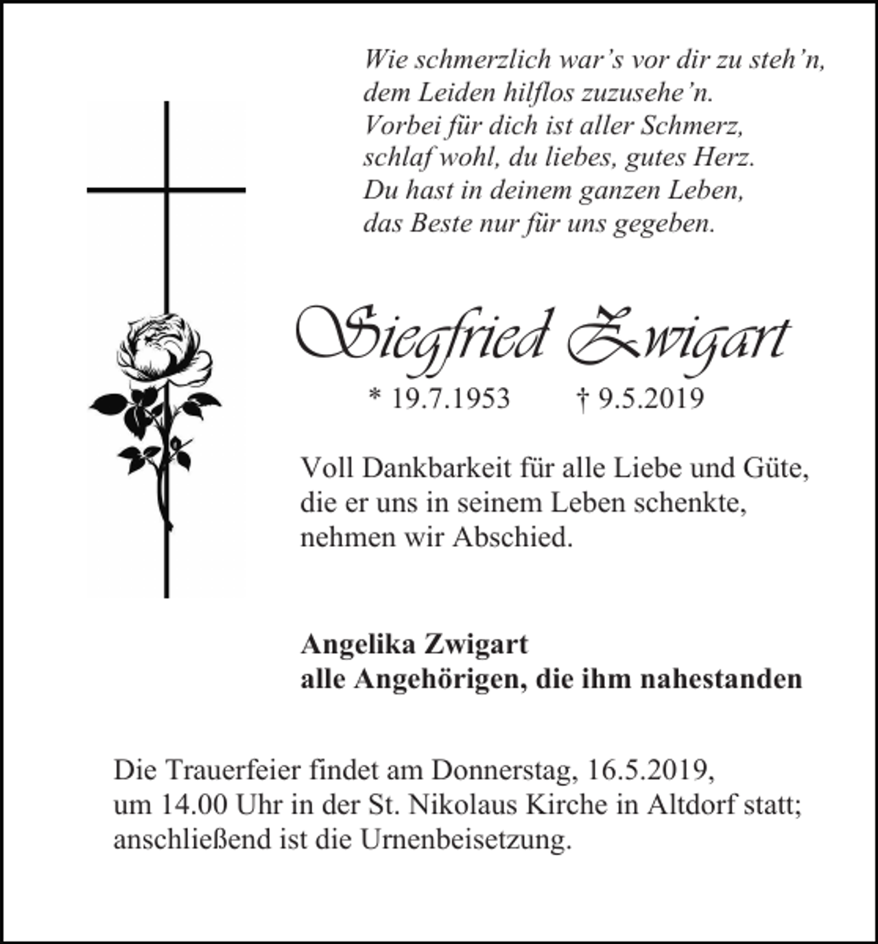 <p>Wie schmerzlich war’s vor dir zu steh’n,<br />dem Leiden hilflos zuzusehe’n.<br />Vorbei für dich ist aller Schmerz,<br />schlaf wohl, du liebes, gutes Herz.<br />Du hast in deinem ganzen Leben,<br />das Beste nur für uns gegeben.</p><p>Siegfried Zwigart<br />* 19.7.1953</p><p>† 9.5.2019</p><p>Voll Dankbarkeit für alle Liebe und Güte,<br />die er uns in seinem Leben schenkte,<br />nehmen wir Abschied.</p><p>Angelika Zwigart<br />alle Angehörigen, die ihm nahestanden<br />Die Trauerfeier findet am Donnerstag, 16.5.2019,<br />um 14.00 Uhr in der St. Nikolaus Kirche in Altdorf statt;<br />anschließend ist die Urnenbeisetzung.</p>
