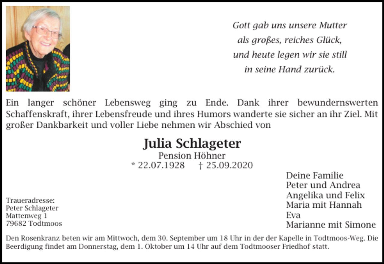 <p>Gott gab uns unsere Mutter<br />als großes, reiches Glück,<br />und heute legen wir sie still<br />in seine Hand zurück.</p><p>Ein langer schöner Lebensweg ging zu Ende. Dank ihrer bewundernswerten<br />Schaffenskraft, ihrer Lebensfreude und ihres Humors wanderte sie sicher an ihr Ziel. Mit<br />großer Dankbarkeit und voller Liebe nehmen wir Abschied von</p><p>Julia Schlageter<br />Pension Höhner<br />* 22.07.1928<br />† 25.09.2020</p><p>Traueradresse:<br />Peter Schlageter<br />Mattenweg 1<br />79682 Todtmoos</p><p>Deine Familie<br />Peter und Andrea<br />Angelika und Felix<br />Maria mit Hannah<br />Eva<br />Marianne mit Simone</p><p>Den Rosenkranz beten wir am Mittwoch, dem 30. September um 18 Uhr in der der Kapelle in Todtmoos-Weg. Die<br />Beerdigung findet am Donnerstag, dem 1. Oktober um 14 Uhr auf dem Todtmooser Friedhof statt.</p>