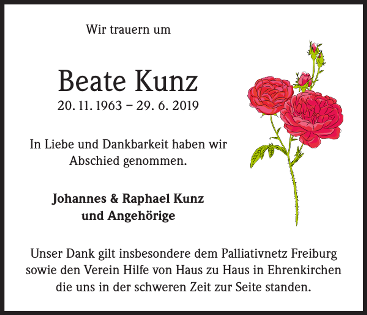 <p>Wir trauern um</p><p>Beate Kunz</p><p>20. 11. 1963 – 29. 6. 2019<br />In Liebe und Dankbarkeit haben wir<br />Abschied genommen.<br />Johannes &amp; Raphael Kunz<br />und Angehörige<br />Unser Dank gilt insbesondere dem Palliativnetz Freiburg<br />sowie den Verein Hilfe von Haus zu Haus in Ehrenkirchen<br />die uns in der schweren Zeit zur Seite standen.</p>
