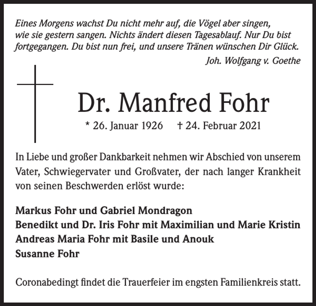 <p>Eines Morgens wachst Du nicht mehr auf, die Vögel aber singen,<br />wie sie gestern sangen. Nichts ändert diesen Tagesablauf. Nur Du bist<br />fortgegangen. Du bist nun frei, und unsere Tränen wünschen Dir Glück.</p><p>Joh. Wolfgang v. Goethe</p><p>Dr. Manfred Fohr<br />* 26. Januar 1926</p><p>† 24. Februar 2021</p><p>In Liebe und großer Dankbarkeit nehmen wir Abschied von unserem<br />Vater, Schwiegervater und Großvater, der nach langer Krankheit<br />von seinen Beschwerden erlöst wurde:<br />Markus Fohr und Gabriel Mondragon<br />Benedikt und Dr. Iris Fohr mit Maximilian und Marie Kristin<br />Andreas Maria Fohr mit Basile und Anouk<br />Susanne Fohr<br />Coronabedingt findet die Trauerfeier im engsten Familienkreis statt.</p>