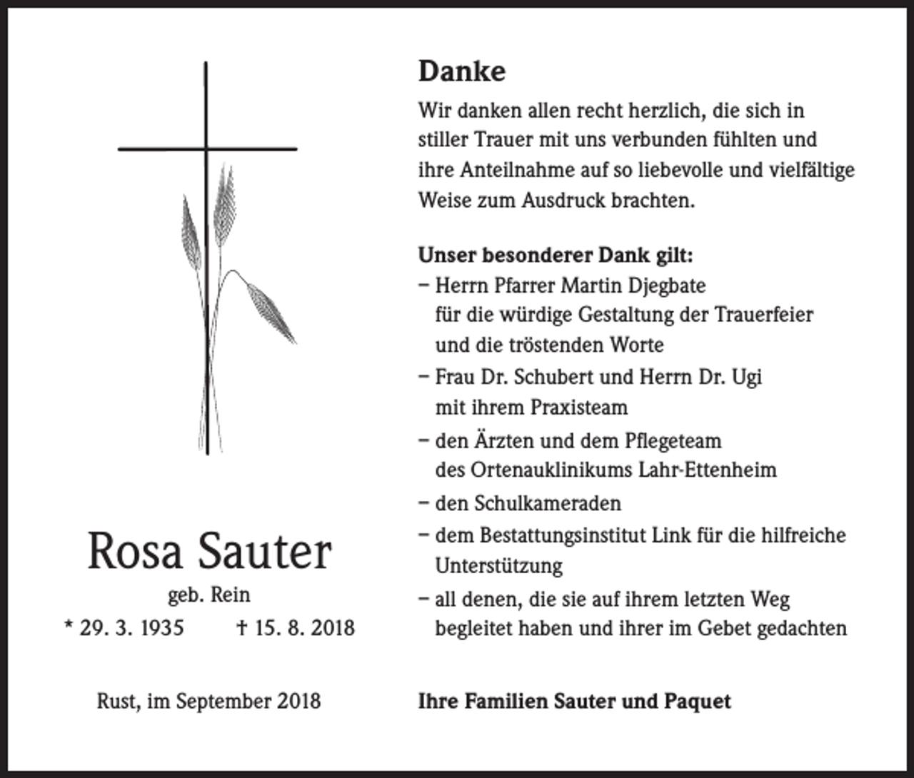 <p>Danke<br />Wir danken allen recht herzlich, die sich in<br />stiller Trauer mit uns verbunden fühlten und<br />ihre Anteilnahme auf so liebevolle und vielfältige<br />Weise zum Ausdruck brachten.</p><p>Rosa Sauter</p><p>geb. Rein<br />* 29. 3. 1935<br />† 15. 8. 2018<br />Rust, im September 2018</p><p>Unser besonderer Dank gilt:<br />– Herrn Pfarrer Martin Djegbate<br />für die würdige Gestaltung der Trauerfeier<br />und die tröstenden Worte<br />– Frau Dr. Schubert und Herrn Dr. Ugi<br />mit ihrem Praxisteam<br />– den Ärzten und dem Pflegeteam<br />des Ortenauklinikums Lahr-Ettenheim<br />– den Schulkameraden<br />– dem Bestattungsinstitut Link für die hilfreiche<br />Unterstützung<br />– all denen, die sie auf ihrem letzten Weg<br />begleitet haben und ihrer im Gebet gedachten<br />Ihre Familien Sauter und Paquet</p>