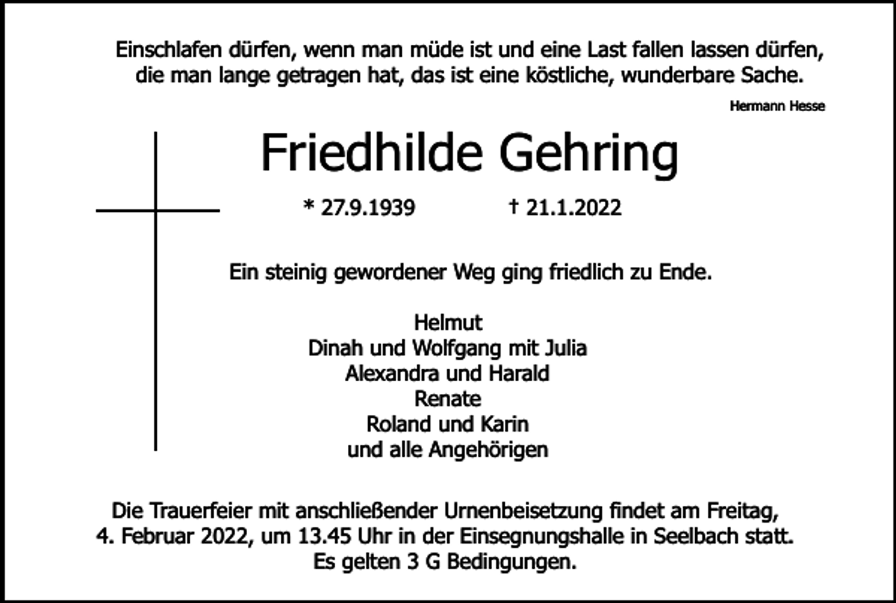 <p>Einschlafen dürfen, wenn man müde ist und eine Last fallen lassen dürfen,<br />die man lange getragen hat, das ist eine köstliche, wunderbare Sache.<br />Hermann Hesse</p><p>Friedhilde Gehring<br />* 27.9.1939</p><p>† 21.1.2022</p><p>Ein steinig gewordener Weg ging friedlich zu Ende.<br />Helmut<br />Dinah und Wolfgang mit Julia<br />Alexandra und Harald<br />Renate<br />Roland und Karin<br />und alle Angehörigen<br />Die Trauerfeier mit anschließender Urnenbeisetzung findet am Freitag,<br />4. Februar 2022, um 13.45 Uhr in der Einsegnungshalle in Seelbach statt.<br />Es gelten 3 G Bedingungen.</p>