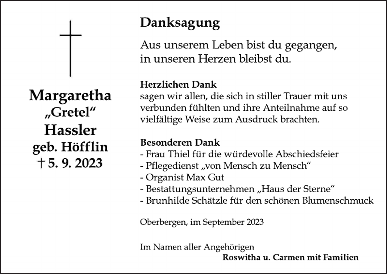 <p>Da<br />nks<br />a<br />gung<br />Ausuns<br />e<br />r<br />e<br />m Le<br />be<br />nbi<br />s<br />tduge<br />ga<br />nge<br />n,<br />i<br />nuns<br />e<br />r<br />e<br />nHe<br />r<br />z<br />e<br />nbl<br />e<br />i<br />bs<br />tdu.</p><p>Ma<br />r<br />ga<br />r<br />e<br />t<br />ha<br />„<br />Gr<br />e<br />t<br />e<br />l<br />“</p><p>Ha<br />s<br />s<br />l<br />e<br />r<br />ge<br />b.<br />Höf<br />f<br />l<br />i<br />n<br />5<br />.<br />9<br />.<br />2<br />0<br />2<br />3</p><p>He<br />r<br />z<br />l<br />i<br />c<br />he<br />nDa<br />nk<br />s<br />a<br />ge<br />nwi<br />ra<br />l<br />l<br />e<br />n,<br />di<br />es<br />i<br />c<br />hi<br />ns<br />t<br />i<br />l<br />l<br />e<br />rTr<br />a<br />ue<br />rmi<br />tuns<br />ve<br />r<br />bunde<br />nf<br />ühl<br />t<br />e<br />nundi<br />hr<br />eAnt<br />e<br />i<br />l<br />na<br />hmea<br />ufs<br />o<br />vi<br />e<br />l<br />f<br />ä<br />l<br />t<br />i<br />geWe<br />i<br />s<br />ez<br />um Aus<br />dr<br />uc<br />kbr<br />a<br />c<br />ht<br />e<br />n.<br />Be<br />s<br />onde<br />r<br />e<br />nDa<br />nk<br />-Fr<br />a<br />uThi<br />e<br />lf<br />ürdi<br />ewür<br />de<br />vol<br />l<br />eAbs<br />c<br />hi<br />e<br />ds<br />f<br />e<br />i<br />e<br />r<br />-Pf<br />l<br />e<br />ge<br />di<br />e<br />ns<br />t„<br />vonMe<br />ns<br />c<br />hz<br />uMe<br />ns<br />c<br />h“<br />-Or<br />ga<br />ni<br />s<br />tMa<br />xGut<br />-Be<br />s<br />t<br />a<br />t<br />t<br />ungs<br />unt<br />e<br />r<br />ne<br />hme<br />n„<br />Ha<br />usde<br />rS<br />t<br />e<br />r<br />ne<br />“<br />-Br<br />unhi<br />l<br />deSc<br />hä<br />t<br />z<br />l<br />ef<br />ürde<br />ns<br />c<br />höne<br />nBl<br />ume<br />ns<br />c<br />hmuc<br />k<br />Obe<br />r<br />be<br />r<br />ge<br />n,<br />i<br />m Se<br />pt<br />e<br />mbe<br />r2<br />0<br />2<br />3<br />I<br />m Na<br />me<br />na<br />l<br />l<br />e<br />rAnge<br />hör<br />i<br />ge<br />n<br />Ros<br />wi<br />t<br />hau.<br />Car<br />me<br />nmi<br />tFa<br />mi<br />l<br />i<br />e<br />n</p>
