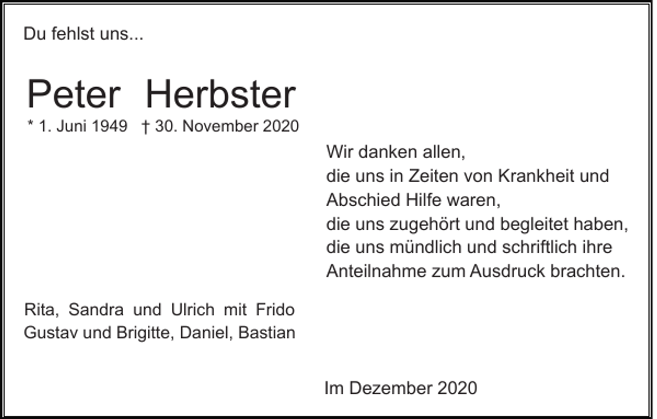 <p>Du fehlst uns...</p><p>Peter Herbster<br />* 1. Juni 1949 † 30. November 2020</p><p>Wir danken allen,<br />die uns in Zeiten von Krankheit und<br />Abschied Hilfe waren,<br />die uns zugehört und begleitet haben,<br />die uns mündlich und schriftlich ihre<br />Anteilnahme zum Ausdruck brachten.<br />Rita, Sandra und Ulrich mit Frido<br />Gustav und Brigitte, Daniel, Bastian</p><p>Im Dezember 2020</p>