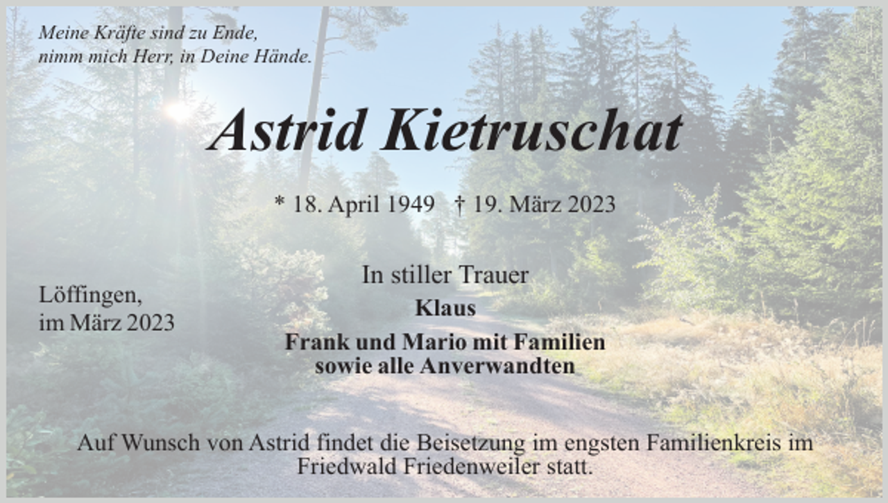 <p>Meine Kräfte sind zu Ende,<br />nimm mich Herr, in Deine Hände.</p><p>Astrid Kietruschat<br />* 18. April 1949 † 19. März 2023</p><p>Löffingen,<br />im März 2023</p><p>In stiller Trauer<br />Klaus<br />Frank und Mario mit Familien<br />sowie alle Anverwandten</p><p>Auf Wunsch von Astrid findet die Beisetzung im engsten Familienkreis im<br />Friedwald Friedenweiler statt.</p>