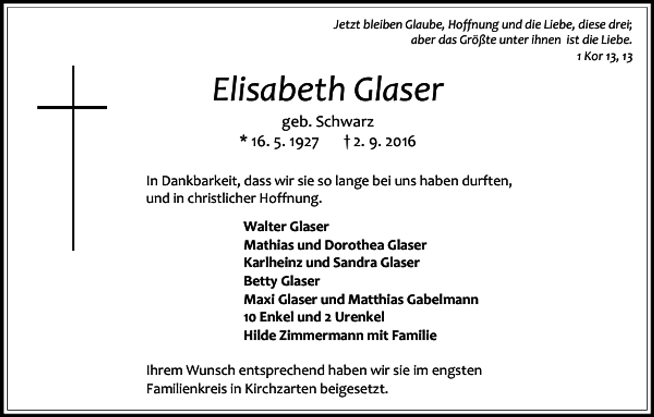 <p>Jetzt bleiben Glaube, Hoffnung und die Liebe, diese drei;<br />aber das Größte unter ihnen ist die Liebe.<br />1 Kor 13, 13</p><p>Elisabeth Glaser<br />geb. Schwarz<br />* 16. 5. 1927<br />† 2. 9. 2016<br />In Dankbarkeit, dass wir sie so lange bei uns haben durften,<br />und in christlicher Hoffnung.<br />Walter Glaser<br />Mathias und Dorothea Glaser<br />Karlheinz und Sandra Glaser<br />Betty Glaser<br />Maxi Glaser und Matthias Gabelmann<br />10 Enkel und 2 Urenkel<br />Hilde Zimmermann mit Familie<br />Ihrem Wunsch entsprechend haben wir sie im engsten<br />Familienkreis in Kirchzarten beigesetzt.</p>
