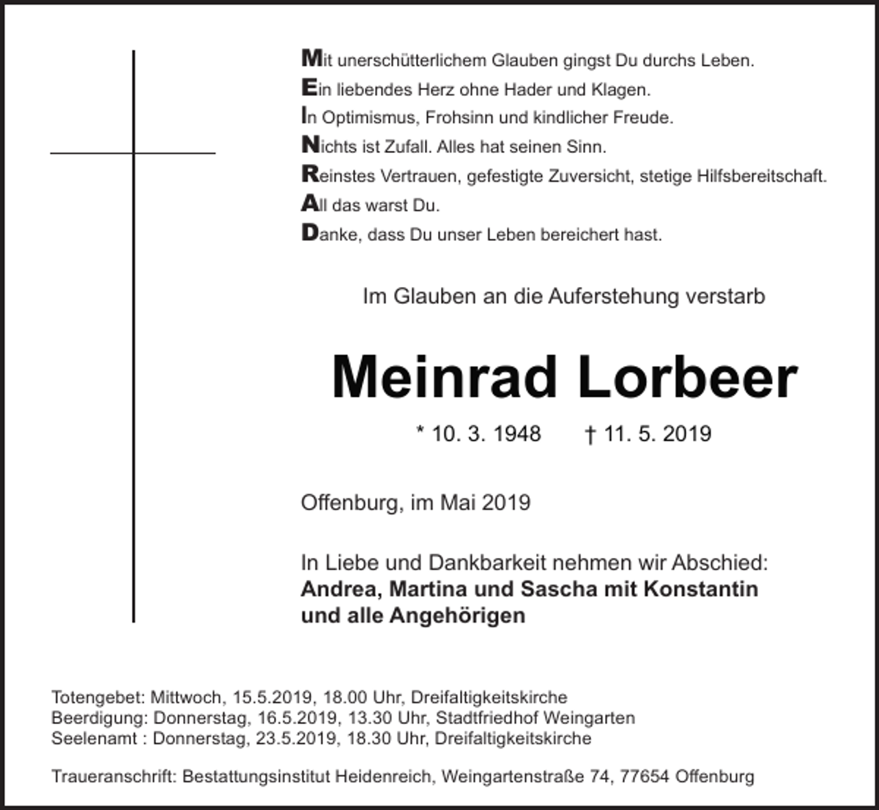 <p>Mit unerschütterlichem Glauben gingst Du durchs Leben.<br />Ein liebendes Herz ohne Hader und Klagen.<br />In Optimismus, Frohsinn und kindlicher Freude.<br />Nichts ist Zufall. Alles hat seinen Sinn.<br />Reinstes Vertrauen, gefestigte Zuversicht, stetige Hilfsbereitschaft.<br />All das warst Du.<br />Danke, dass Du unser Leben bereichert hast.<br />Im Glauben an die Auferstehung verstarb</p><p>Meinrad Lorbeer<br />* 10. 3. 1948</p><p>† 11. 5. 2019</p><p>Offenburg, im Mai 2019<br />In Liebe und Dankbarkeit nehmen wir Abschied:<br />Andrea, Martina und Sascha mit Konstantin<br />und alle Angehörigen</p><p>Totengebet: Mittwoch, 15.5.2019, 18.00 Uhr, Dreifaltigkeitskirche<br />Beerdigung: Donnerstag, 16.5.2019, 13.30 Uhr, Stadtfriedhof Weingarten<br />Seelenamt : Donnerstag, 23.5.2019, 18.30 Uhr, Dreifaltigkeitskirche<br />Traueranschrift: Bestattungsinstitut Heidenreich, Weingartenstraße 74, 77654 Offenburg</p>