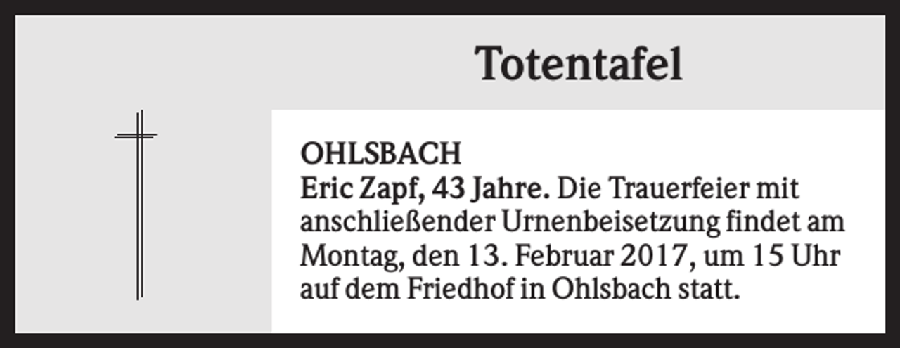 <p>Totentafel<br />OHLSBACH<br />Eric Zapf, 43 Jahre. Die Trauerfeier mit<br />anschließender Urnenbeisetzung findet am<br />Montag, den 13. Februar 2017, um 15 Uhr<br />auf dem Friedhof in Ohlsbach statt.</p>