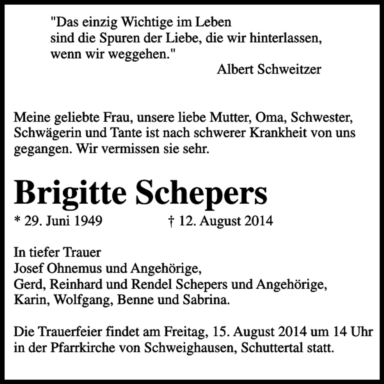 <p>"Das einzig Wichtige im Leben<br />sind die Spuren der Liebe, die wir hinterlassen,<br />wenn wir weggehen."<br />Albert Schweitzer<br />Meine geliebte Frau, unsere liebe Mutter, Oma, Schwester,<br />Schwägerin und Tante ist nach schwerer Krankheit von uns<br />gegangen. Wir vermissen sie sehr.</p><p>Brigitte Schepers<br />* 29. Juni 1949</p><p>† 12. August 2014</p><p>In tiefer Trauer<br />Josef Ohnemus und Angehörige,<br />Gerd, Reinhard und Rendel Schepers und Angehörige,<br />Karin, Wolfgang, Benne und Sabrina.<br />Die Trauerfeier findet am Freitag, 15. August 2014 um 14 Uhr<br />in der Pfarrkirche von Schweighausen, Schuttertal statt.</p>
