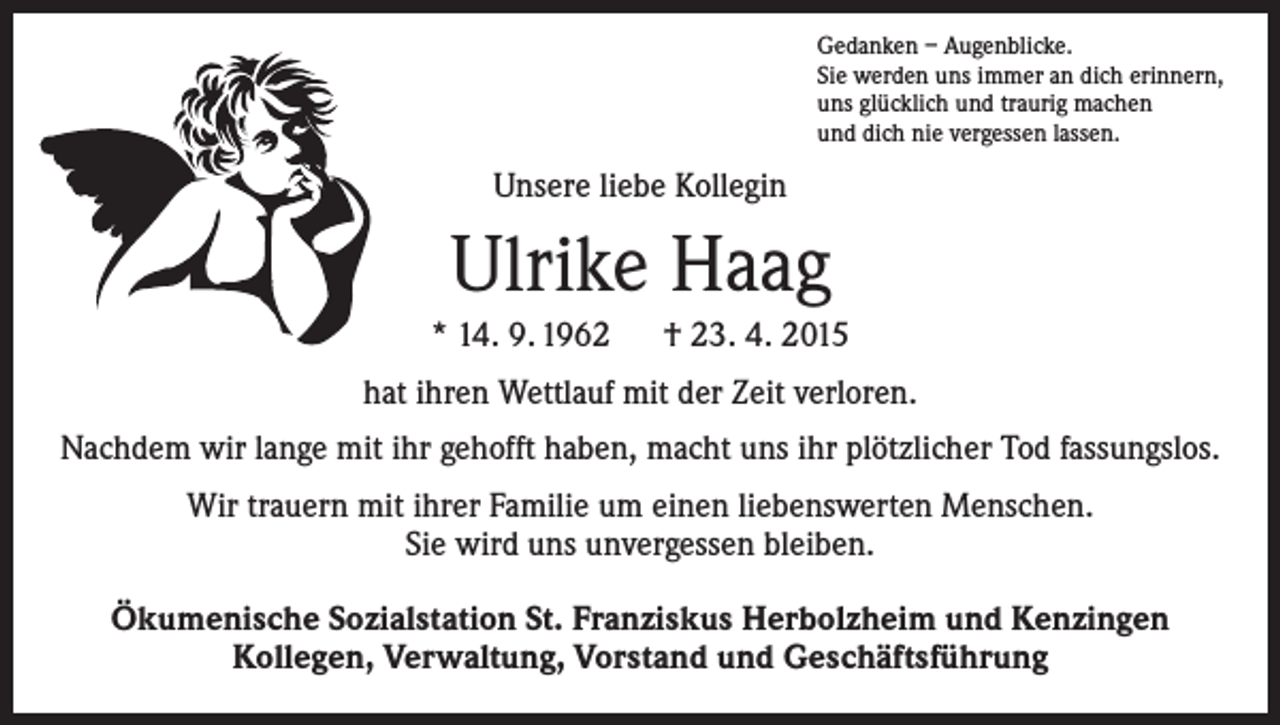 <p>Gedanken – Augenblicke.<br />Sie werden uns immer an dich erinnern,<br />uns glücklich und traurig machen<br />und dich nie vergessen lassen.</p><p>Unsere liebe Kollegin</p><p>Ulrike Haag<br />* 14. 9. 1962 † 23. 4. 2015<br />hat ihren Wettlauf mit der Zeit verloren.<br />Nachdem wir lange mit ihr gehofft haben, macht uns ihr plötzlicher Tod fassungslos.<br />Wir trauern mit ihrer Familie um einen liebenswerten Menschen.<br />Sie wird uns unvergessen bleiben.<br />Ökumenische Sozialstation St. Franziskus Herbolzheim und Kenzingen<br />Kollegen, Verwaltung, Vorstand und Geschäftsführung</p>