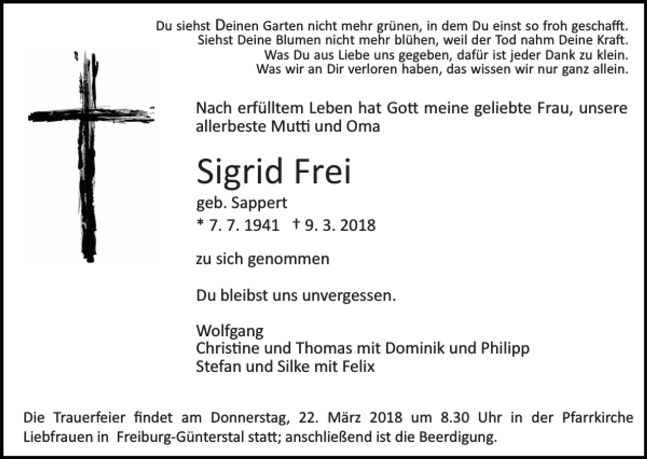 <p>DDu<br />u sisiehst<br />e hst DDeinen<br />ei n e n Garten<br />G art e n nicht<br />ni c ht mehr<br />m e hr gr<br />ü n e n, iinn dem<br />d e m Du<br />D u einst<br />ei nst ssoo fr<br />o h gescha�.<br />g es c h a �.<br />grünen,<br />froh<br />Si e hst Deine<br />D ei n e Blumen<br />Bl u m e n nicht<br />ni c h t mehr<br />m e hr blühen,<br />bl ü h e n, weil<br />w eil der<br />d er Tod<br />To d nnahm<br />a h m Deine<br />D ei n e Kr<br />a �.<br />Siehst<br />Kra�.<br />WWas<br />as DDu<br />u a aus<br />us LiLiebe<br />e b e u uns<br />ns g gegeben,<br />e g e b e n, dafür<br />d af ür ist<br />e d er Dank<br />D a n k zzu<br />u klklein.<br />ei n.<br />ist jjeder<br />W as wir<br />n Dir<br />erl or e n haben,<br />h a b e n, ddas<br />as wissen<br />wiss e n wir<br />wir nnur<br />u r ganz<br />g a nz allein.<br />all ei n.<br />Was<br />wira an<br />Dirv verloren</p><p>Nach<br />erfülltem<br />N a c h erf<br />üllt e m LLeben<br />e b e n hhat<br />a t Go�<br />G o � meine<br />m ei n e geliebte<br />g eli e bt e Frau,<br />Fr au, uunsere<br />ns er e<br />allerbeste<br />all er b est e Mu�<br />M u � und<br />u n d Oma<br />O ma</p><p>Si<br />gri d Fr<br />ei<br />Sigrid<br />Frei</p><p>ggeb.<br />e b. SSappert<br />a p p ert<br />9. 3.<br />3. 22018<br />** 7.<br />7. 7.<br />7. 194 9 4 1 †† 9.<br />018<br />zu<br />sich<br />z u si<br />c h genommen<br />geno m men<br />DDu<br />u blbleibst<br />ei bst uuns<br />ns uunvergessen.<br />n v er g ess e n.<br />WWolfgang<br />olf g a n g<br />CChris�ne<br />hris � n e uund<br />n d TThomas<br />h o m as mit<br />mi t Dominik<br />D o mi ni k und<br />u n d Philipp<br />P hili p p<br />St<br />ef a n und<br />u n d Sil<br />k e mit<br />mit FFelix<br />eli x<br />Stefan<br />Silke<br />Di e TrTrauerfeier<br />Die<br />a u erf ei er ﬁﬁndet<br />n d et aam<br />m DDonnerstag,<br />o n n erst a g, 222.<br />2. März<br />M är z 2018<br />2 0 1 8 um<br />u m 8.30<br />8. 3 0 Uhr<br />U hr iinn der<br />d er Pfarrkirche<br />Pf arr kir c h e<br />Li<br />e bfr a u e n iinn Freiburg­Günterstal<br />Fr ei b ur g­ G ü nt erst al ststa�;<br />a �; aanschließend<br />ns c hli e ß e n d ist<br />e Beerdigung.<br />B e er di g u n g.<br />Liebfrauen<br />ist di<br />die</p>