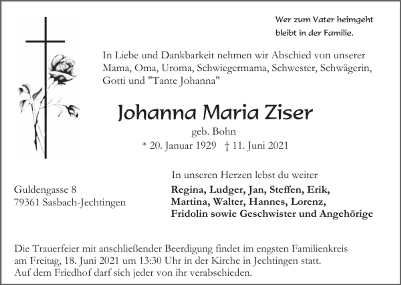 <p>Wer zum Vater heimgeht<br />bleibt in der Familie.</p><p>In Liebe und Dankbarkeit nehmen wir Abschied von unserer<br />Mama, Oma, Uroma, Schwiegermama, Schwester, Schwägerin,<br />Gotti und "Tante Johanna"</p><p>Johanna Maria Ziser<br />geb. Bohn<br />* 20. Januar 1929 † 11. Juni 2021</p><p>Guldengasse 8<br />79361 Sasbach-Jechtingen</p><p>In unseren Herzen lebst du weiter<br />Regina, Ludger, Jan, Steffen, Erik,<br />Martina, Walter, Hannes, Lorenz,<br />Fridolin sowie Geschwister und Angehörige</p><p>Die Trauerfeier mit anschließender Beerdigung findet im engsten Familienkreis<br />am Freitag, 18. Juni 2021 um 13:30 Uhr in der Kirche in Jechtingen statt.<br />Auf dem Friedhof darf sich jeder von ihr verabschieden.</p>