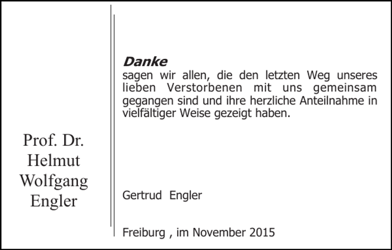<p>Danke</p><p>sagen wir allen, die den letzten Weg unseres<br />lieben Verstorbenen mit uns gemeinsam<br />gegangen sind und ihre herzliche Anteilnahme in<br />vielfältiger Weise gezeigt haben.</p><p>Prof. Dr.<br />Helmut<br />Wolfgang<br />Engler</p><p>Gertrud Engler<br />Freiburg , im November 2015</p>