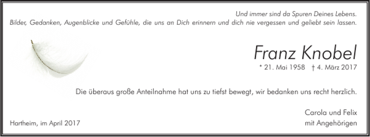 <p>Und immer sind da Spuren Deines Lebens.<br />Bilder, Gedanken, Augenblicke und Gefühle, die uns an Dich erinnern und dich nie vergessen und geliebt sein lassen.</p><p>Franz Knobel</p><p>* 21. Mai 1958 † 4. März 2017</p><p>Die überaus große Anteilnahme hat uns zu tiefst bewegt, wir bedanken uns recht herzlich.</p><p>Hartheim, im April 2017</p><p>Carola und Felix<br />mit Angehörigen</p>