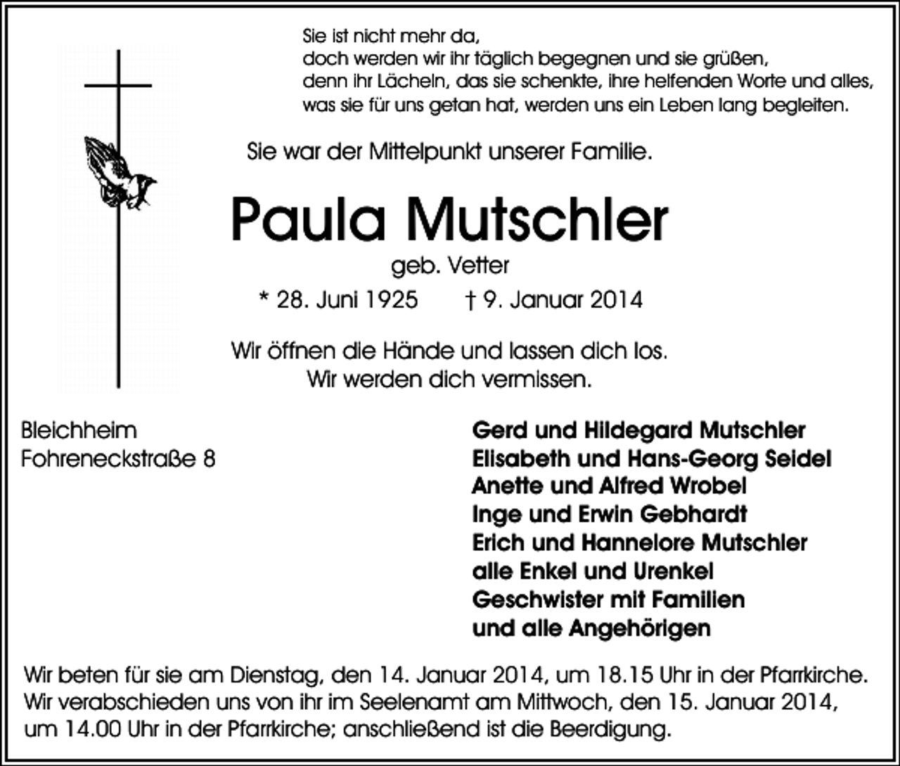 <p>Sie ist nicht mehr da,<br />doch werden wir ihr täglich begegnen und sie grüßen,<br />denn ihr Lächeln, das sie schenkte, ihre helfenden Worte und alles,<br />was sie für uns getan hat, werden uns ein Leben lang begleiten.</p><p>Sie war der Mittelpunkt unserer Familie.</p><p>Paula Mutschler<br />geb. Vetter<br />* 28. Juni 1925<br />† 9. Januar 2014</p><p>Wir öffnen die Hände und lassen dich los.<br />Wir werden dich vermissen.<br />Bleichheim<br />Fohreneckstraße 8</p><p>Gerd und Hildegard Mutschler<br />Elisabeth und Hans-Georg Seidel<br />Anette und Alfred Wrobel<br />Inge und Erwin Gebhardt<br />Erich und Hannelore Mutschler<br />alle Enkel und Urenkel<br />Geschwister mit Familien<br />und alle Angehörigen</p><p>Wir beten für sie am Dienstag, den 14. Januar 2014, um 18.15 Uhr in der Pfarrkirche.<br />Wir verabschieden uns von ihr im Seelenamt am Mittwoch, den 15. Januar 2014,<br />um 14.00 Uhr in der Pfarrkirche; anschließend ist die Beerdigung.</p>