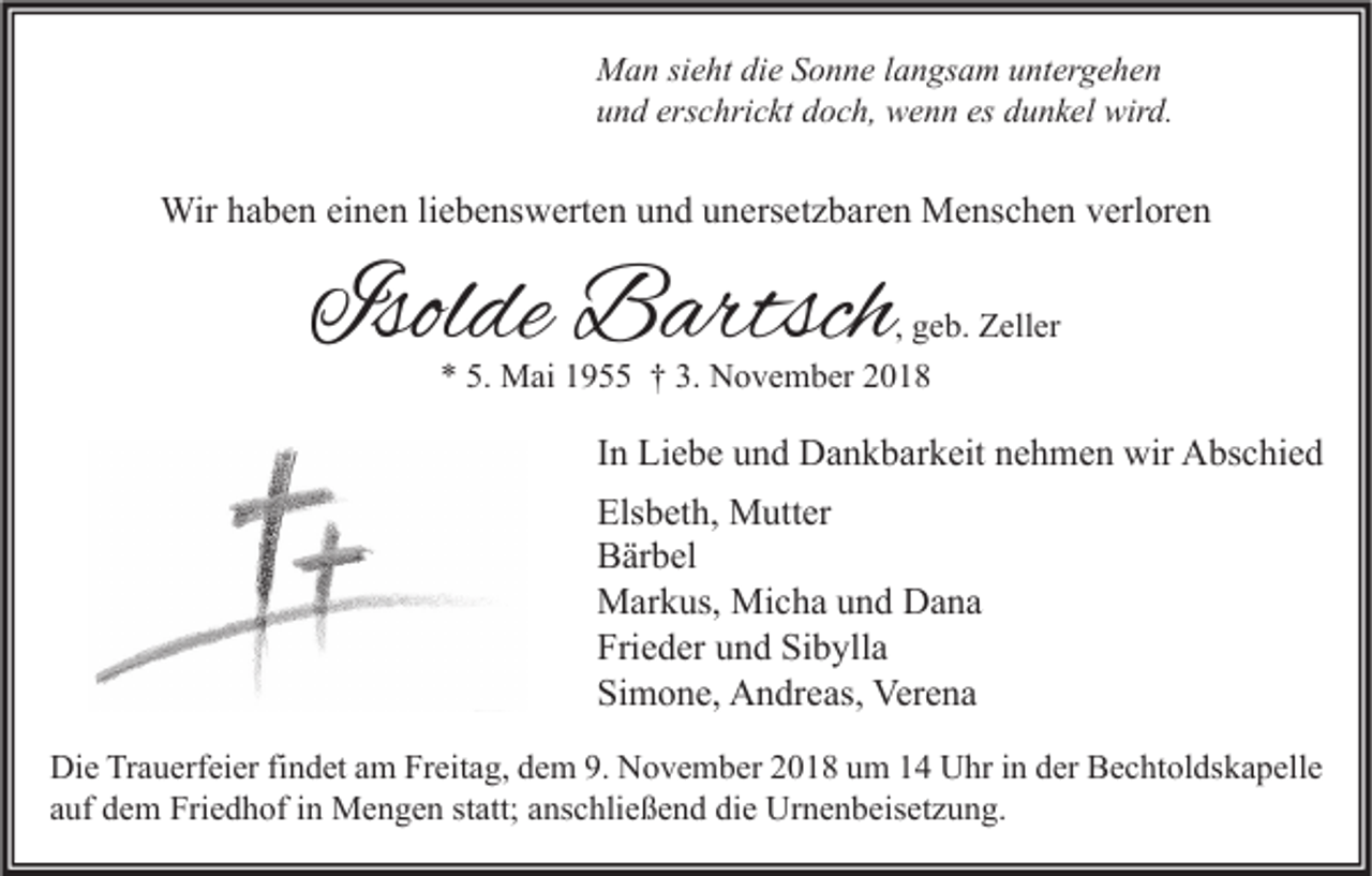 <p>Man sieht die Sonne langsam untergehen<br />und erschrickt doch, wenn es dunkel wird.</p><p>Wir haben einen liebenswerten und unersetzbaren Menschen verloren</p><p>Isolde Bartsch</p><p>, geb. Zeller<br />* 5. Mai 1955 † 3. November 2018</p><p>In Liebe und Dankbarkeit nehmen wir Abschied<br />Elsbeth, Mutter<br />Bärbel<br />Markus, Micha und Dana<br />Frieder und Sibylla<br />Simone, Andreas, Verena<br />Die Trauerfeier findet am Freitag, dem 9. November 2018 um 14 Uhr in der Bechtoldskapelle<br />auf dem Friedhof in Mengen statt; anschließend die Urnenbeisetzung.</p>