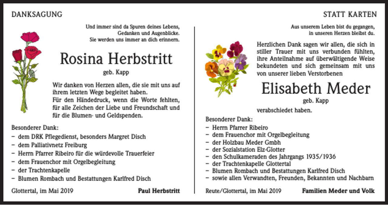 <p>DANKSAGUNG</p><p>STATT KARTEN<br />Und immer sind da Spuren deines Lebens,<br />Gedanken und Augenblicke.<br />Sie werden uns immer an dich erinnern.</p><p>Rosina Herbstritt<br />geb. Kapp</p><p>Wir danken von Herzen allen, die sie mit uns auf<br />ihrem letzten Wege begleitet haben.</p><p>Für den Händedruck, wenn die Worte fehlten,<br />für alle Zeichen der Liebe und Freundschaft und<br />für die Blumen- und Geldspenden.<br />Besonderer Dank:<br />– dem DRK Pflegedienst, besonders Margret Disch<br />– dem Palliativnetz Freiburg<br />– Herrn Pfarrer Ribeiro für die würdevolle Trauerfeier<br />– dem Frauenchor mit Orgelbegleitung<br />– der Trachtenkapelle<br />– Blumen Rombach und Bestattungen Karlfred Disch<br />Glottertal, im Mai 2019</p><p>Paul Herbstritt</p><p>Aus unserem Leben bist du gegangen,<br />in unseren Herzen bleibst du.</p><p>Herzlichen Dank sagen wir allen, die sich in<br />stiller Trauer mit uns verbun­den fühlten,<br />ihre Anteilnahme auf überwältigende Weise<br />bekundeten und sich gemeinsam mit uns<br />von unserer lieben Verstorbenen</p><p>Elisabeth Meder</p><p>geb. Kapp<br />verabschiedet haben.</p><p>Besonderer Dank:<br />– Herrn Pfarrer Ribeiro<br />– dem Frauenchor mit Orgelbegleitung<br />– der Holzbau Meder Gmbh<br />– der Sozialstation Elz-Glotter<br />– den Schulkameraden des Jahrgangs 1935/1936<br />– der Trachtenkapelle Glottertal<br />– Blumen Rombach und Bestattungen Karlfred Disch<br />– sowie allen Verwandten, Freunden, Bekannten und Nachbarn<br />Reute/Glottertal, im Mai 2019</p><p>Familien Meder und Volk</p>