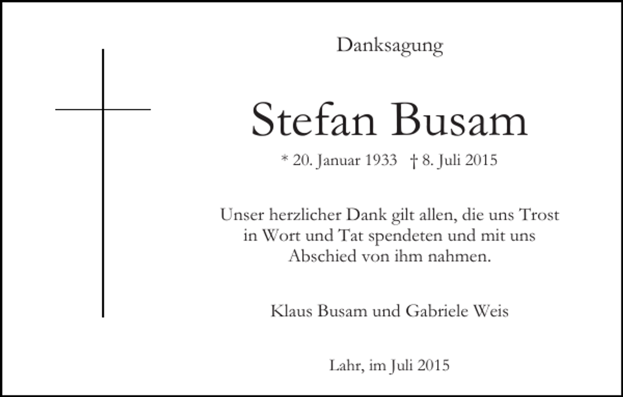 <p>Danksagung</p><p>Stefan Busam<br />* 20. Januar 1933 † 8. Juli 2015</p><p>Unser herzlicher Dank gilt allen, die uns Trost<br />in Wort und Tat spendeten und mit uns<br />Abschied von ihm nahmen.<br />Klaus Busam und Gabriele Weis<br />Lahr, im Juli 2015</p>