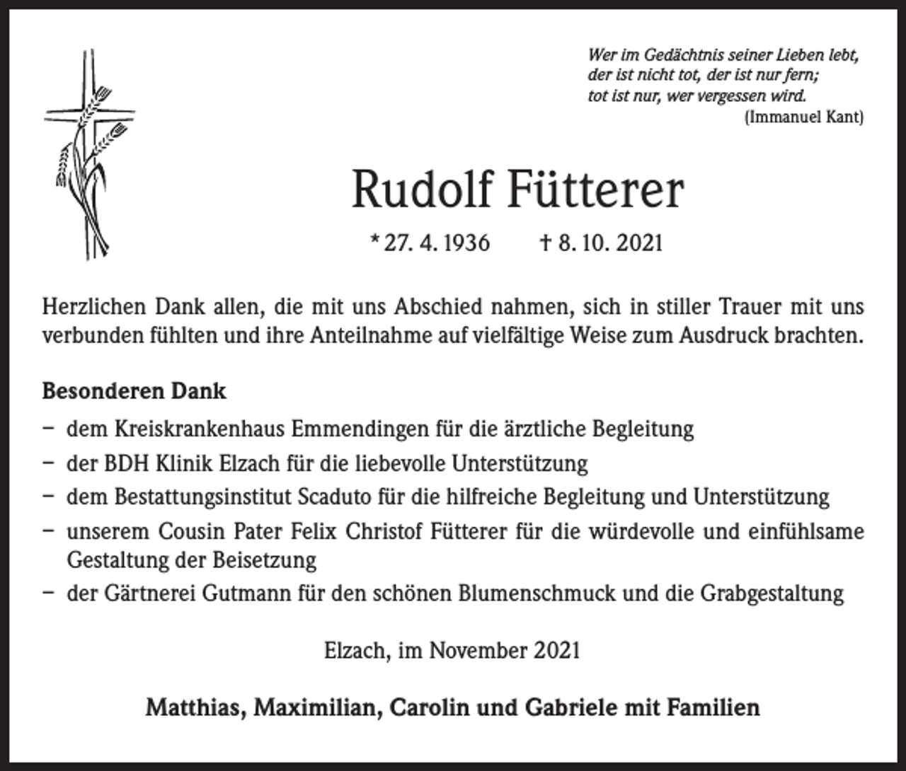 <p>Wer im Gedächtnis seiner Lieben lebt,<br />der ist nicht tot, der ist nur fern;<br />tot ist nur, wer vergessen wird.</p><p>(Immanuel Kant)</p><p>Rudolf Fütterer<br />* 27. 4. 1936 † 8. 10. 2021<br />Herzlichen Dank allen, die mit uns Abschied nahmen, sich in stiller Trauer mit uns<br />­verbunden fühlten und ihre Anteilnahme auf vielfältige Weise zum Ausdruck brachten.<br />Besonderen Dank<br />– dem Kreiskrankenhaus Emmendingen für die ärztliche Begleitung<br />– der BDH Klinik Elzach für die liebevolle Unterstützung<br />– dem Bestattungsinstitut Scaduto für die hilfreiche Begleitung und Unterstützung<br />– unserem Cousin Pater Felix Christof Fütterer für die würdevolle und einfühlsame<br />Gestaltung der Beisetzung<br />– der Gärtnerei Gutmann für den schönen Blumenschmuck und die Grabgestaltung<br />Elzach, im November 2021</p><p>Matthias, Maximilian, Carolin und Gabriele mit Familien</p>