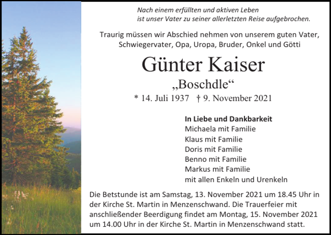 <p>Nach einem erfüllten und aktiven Leben<br />ist unser Vater zu seiner allerletzten Reise aufgebrochen.</p><p>Traurig müssen wir Abschied nehmen von unserem guten Vater,<br />Schwiegervater, Opa, Uropa, Bruder, Onkel und Götti</p><p>Günter Kaiser<br />„Boschdle“<br />* 14. Juli 1937 † 9. November 2021<br />In Liebe und Dankbarkeit<br />Michaela mit Familie<br />Klaus mit Familie<br />Doris mit Familie<br />Benno mit Familie<br />Markus mit Familie<br />mit allen Enkeln und Urenkeln<br />Die Betstunde ist am Samstag, 13. November 2021 um 18.45 Uhr in<br />der Kirche St. Martin in Menzenschwand. Die Trauerfeier mit<br />anschließender Beerdigung findet am Montag, 15. November 2021<br />um 14.00 Uhr in der Kirche St. Martin in Menzenschwand statt.</p>
