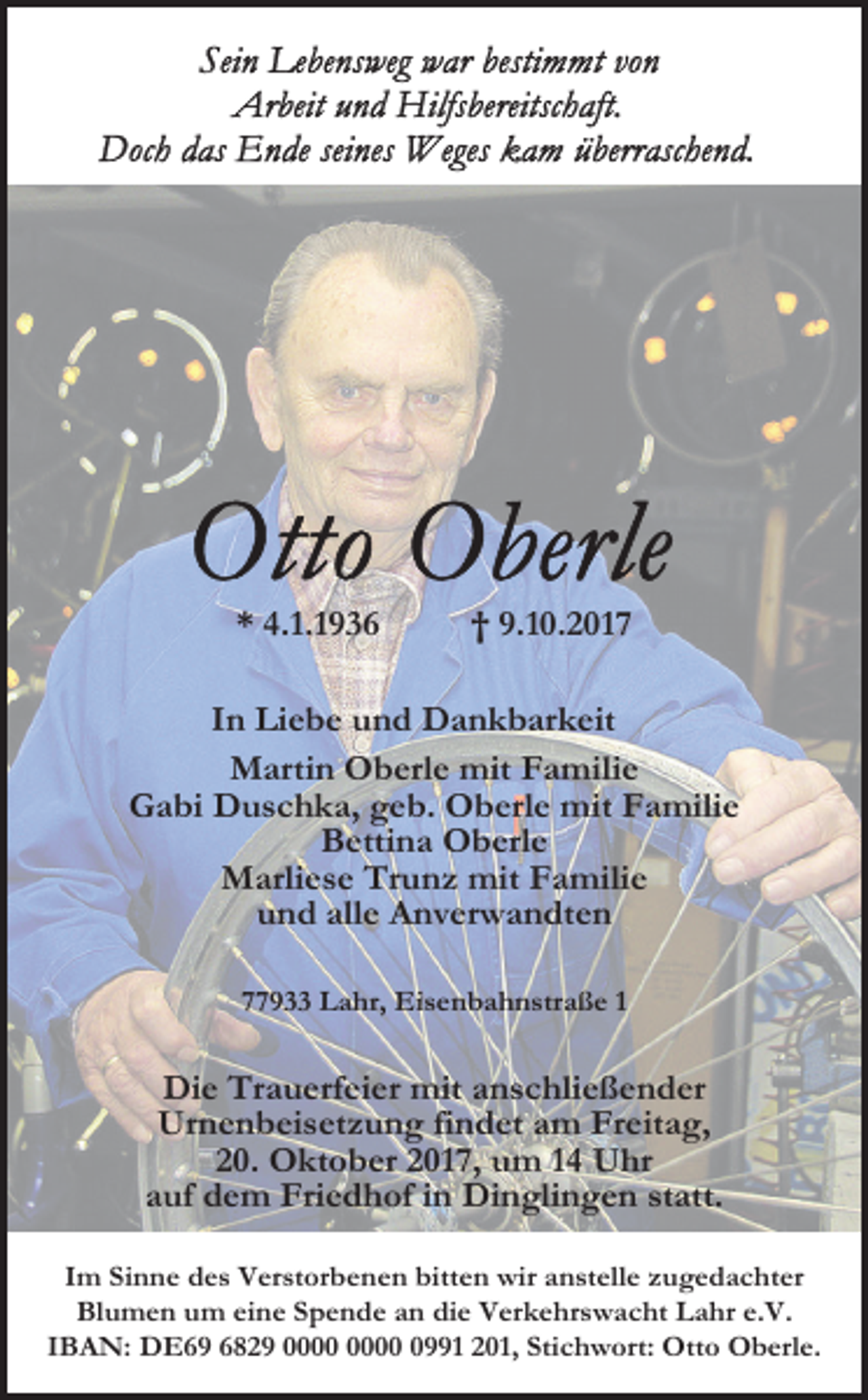 <p>* 4.1.1936</p><p>† 9.10.2017</p><p>In Liebe und Dankbarkeit<br />Martin Oberle mit Familie<br />Gabi Duschka, geb. Oberle mit Familie<br />Bettina Oberle<br />Marliese Trunz mit Familie<br />und alle Anverwandten<br />77933 Lahr, Eisenbahnstraße 1</p><p>Die Trauerfeier mit anschließender<br />Urnenbeisetzung findet am Freitag,<br />20. Oktober 2017, um 14 Uhr<br />auf dem Friedhof in Dinglingen statt.<br />Im Sinne des Verstorbenen bitten wir anstelle zugedachter<br />Blumen um eine Spende an die Verkehrswacht Lahr e.V.<br />IBAN: DE69 6829 0991 201, Stichwort: Otto Oberle.</p>
