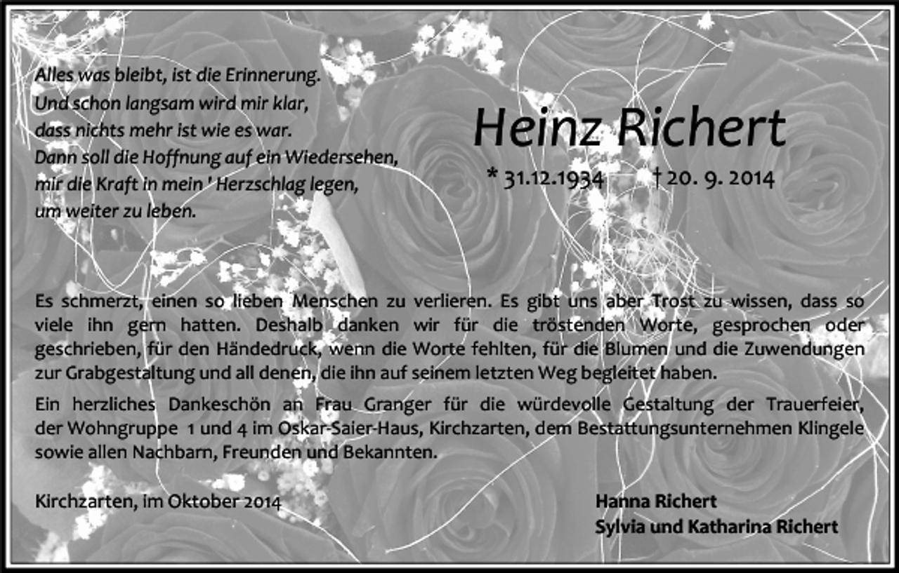<p>Alles was bleibt, ist die Erinnerung.<br />Und schon langsam wird mir klar,<br />dass nichts mehr ist wie es war.<br />Dann soll die Hoffnung auf ein Wiedersehen,<br />mir die Kraft in mein ' Herzschlag legen,<br />um weiter zu leben.</p><p>Heinz Richert<br />* 31.12.1934</p><p>† 20. 9. 2014</p><p>Es schmerzt, einen so lieben Menschen zu verlieren. Es gibt uns aber Trost zu wissen, dass so<br />viele ihn gern hatten. Deshalb danken wir für die tröstenden Worte, gesprochen oder<br />geschrieben, für den Händedruck, wenn die Worte fehlten, für die Blumen und die Zuwendungen<br />zur Grabgestaltung und all denen, die ihn auf seinem letzten Weg begleitet haben.<br />Ein herzliches Dankeschön an Frau Granger für die würdevolle Gestaltung der Trauerfeier,<br />der Wohngruppe 1 und 4 im Oskar-Saier-Haus, Kirchzarten, dem Bestattungsunternehmen Klingele<br />sowie allen Nachbarn, Freunden und Bekannten.</p><p>Kirchzarten, im Oktober 2014</p><p>Hanna Richert<br />Sylvia und Katharina Richert</p>