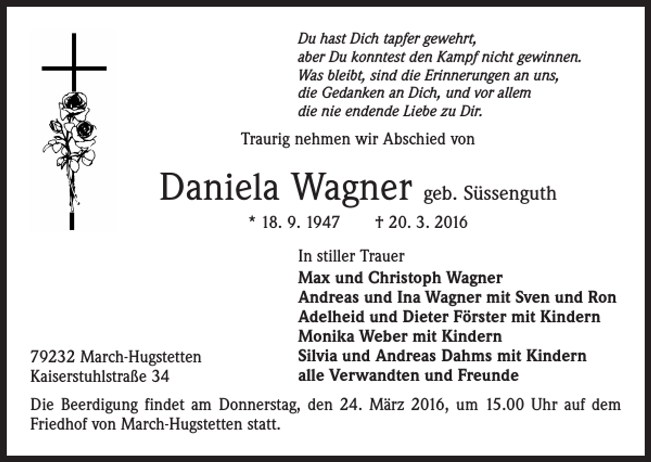 <p>Du hast Dich tapfer gewehrt,<br />aber Du konntest den Kampf nicht gewinnen.<br />Was bleibt, sind die Erinnerungen an uns,<br />die Gedanken an Dich, und vor allem<br />die nie endende Liebe zu Dir.</p><p>Traurig nehmen wir Abschied von</p><p>Daniela Wagner geb. Süssenguth<br />* 18. 9. 1947 † 20. 3. 2016</p><p>79232 March-Hugstetten<br />Kaiserstuhlstraße 34</p><p>In stiller Trauer<br />Max und Christoph Wagner<br />Andreas und Ina Wagner mit Sven und Ron<br />Adelheid und Dieter Förster mit Kindern<br />Monika Weber mit Kindern<br />Silvia und Andreas Dahms mit Kindern<br />alle Verwandten und Freunde</p><p>Die Beerdigung findet am Donnerstag, den 24. März 2016, um 15.00 Uhr auf dem<br />Friedhof von March-Hugstetten statt.</p>