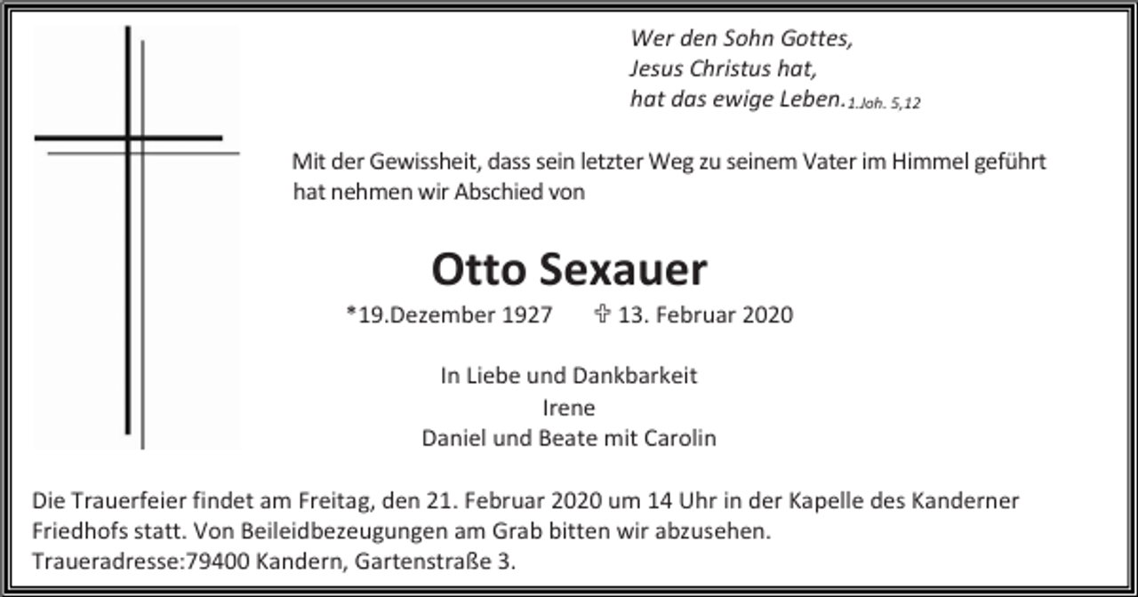 <p>Wer den Sohn Gottes,<br />Jesus Christus hat,<br />hat das ewige Leben.1.Joh. 5,12<br />Mit der Gewissheit, dass sein letzter Weg zu seinem Vater im Himmel geführt<br />hat nehmen wir Abschied von</p><p>Otto Sexauer<br />*19.Dezember 1927</p><p>� 13. Februar 2020</p><p>In Liebe und Dankbarkeit<br />Irene<br />Daniel und Beate mit Carolin<br />Die Trauerfeier findet am Freitag, den 21. Februar 2020 um 14 Uhr in der Kapelle des Kanderner<br />Friedhofs statt. Von Beileidbezeugungen am Grab bitten wir abzusehen.<br />Traueradresse:79400 Kandern, Gartenstraße 3.</p>