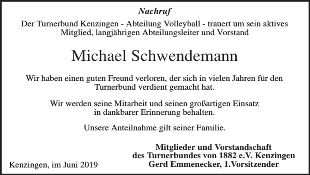 <p>Nachruf<br />Der Turnerbund Kenzingen - Abteilung Volleyball - trauert um sein aktives<br />Mitglied, langjährigen Abteilungsleiter und Vorstand</p><p>Michael Schwendemann<br />Wir haben einen guten Freund verloren, der sich in vielen Jahren für den<br />Turnerbund verdient gemacht hat.<br />Wir werden seine Mitarbeit und seinen großartigen Einsatz<br />in dankbarer Erinnerung behalten.<br />Unsere Anteilnahme gilt seiner Familie.</p><p>Kenzingen, im Juni 2019</p><p>Mitglieder und Vorstandschaft<br />des Turnerbundes von 1882 e.V. Kenzingen<br />Gerd Emmenecker, 1.Vorsitzender</p>