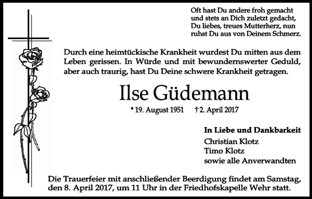 <p>Oft hast Du andere froh gemacht<br />und stets an Dich zuletzt gedacht,<br />Du liebes, treues Mutterherz, nun<br />ruhst Du aus von Deinem Schmerz.</p><p>Durch eine heimtückische Krankheit wurdest Du mitten aus dem<br />Leben gerissen. In Würde und mit bewundernswerter Geduld,<br />aber auch traurig, hast Du Deine schwere Krankheit getragen.</p><p>Ilse Güdemann<br />* 19. August 1951</p><p>2. April 2017</p><p>In Liebe und Dankbarkeit<br />Christian Klotz<br />Timo Klotz<br />sowie alle Anverwandten<br />Die Trauerfeier mit anschließender Beerdigung findet am Samstag,<br />den 8. April 2017, um 11 Uhr in der Friedhofskapelle Wehr statt.</p>