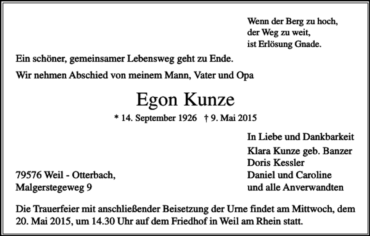 <p>Wenn der Berg zu hoch,<br />der Weg zu weit,<br />ist Erlösung Gnade.</p><p>Ein schöner, gemeinsamer Lebensweg geht zu Ende.<br />Wir nehmen Abschied von meinem Mann, Vater und Opa</p><p>Egon Kunze<br />* 14. September 1926 † 9. Mai 2015</p><p>79576 Weil - Otterbach,<br />Malgerstegeweg 9</p><p>In Liebe und Dankbarkeit<br />Klara Kunze geb. Banzer<br />Doris Kessler<br />Daniel und Caroline<br />und alle Anverwandten</p><p>Die Trauerfeier mit anschließender Beisetzung der Urne findet am Mittwoch, dem<br />20. Mai 2015, um 14.30 Uhr auf dem Friedhof in Weil am Rhein statt.</p>