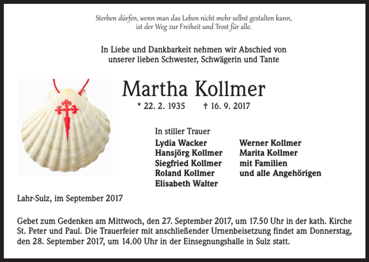 <p>Sterben dürfen, wenn man das Leben nicht mehr selbst gestalten kann,<br />ist der Weg zur Freiheit und Trost für alle.<br />In Liebe und Dankbarkeit nehmen wir Abschied von<br />unserer lieben Schwester, Schwägerin und Tante</p><p>Martha Kollmer<br />* 22. 2. 1935 † 16. 9. 2017<br />In stiller Trauer<br />Lydia Wacker<br />Hansjörg Kollmer<br />Siegfried Kollmer<br />Roland Kollmer<br />Elisabeth Walter</p><p>Werner Kollmer<br />Marita Kollmer<br />mit Familien<br />und alle Angehörigen</p><p>Lahr-Sulz, im September 2017<br />Gebet zum Gedenken am Mittwoch, den 27. September 2017, um 17.50 Uhr in der kath. Kirche<br />St. Peter und Paul. Die Trauerfeier mit anschließender Urnenbeisetzung findet am Donnerstag,<br />den 28. September 2017, um 14.00 Uhr in der Einsegnungshalle in Sulz statt.</p>