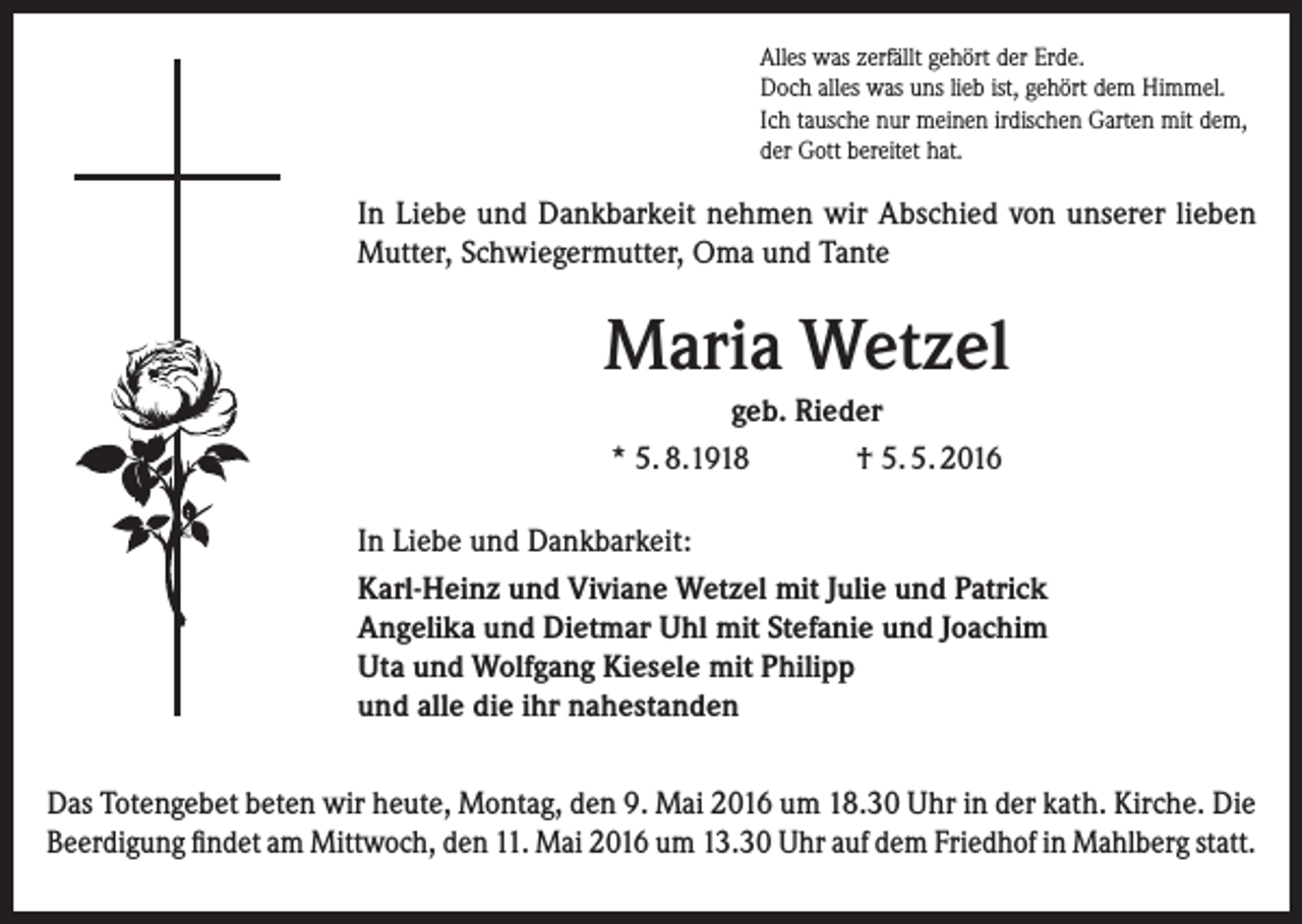 <p>Alles was zerfällt gehört der Erde.<br />Doch alles was uns lieb ist, gehört dem Himmel.<br />Ich tausche nur meinen irdischen Garten mit dem,<br />der Gott bereitet hat.</p><p>In Liebe und Dankbarkeit nehmen wir Abschied von unserer lieben<br />Mutter, Schwiegermutter, Oma und Tante</p><p>Maria Wetzel<br />geb. Rieder<br />* 5. 8.1918<br />† 5. 5. 2016<br />In Liebe und Dankbarkeit:<br />Karl-Heinz und Viviane Wetzel mit Julie und Patrick<br />Angelika und Dietmar Uhl mit Stefanie und Joachim<br />Uta und Wolfgang Kiesele mit Philipp<br />und alle die ihr nahestanden<br />Das Totengebet beten wir heute, Montag, den 9. Mai 2016 um 18.30 Uhr in der kath. Kirche. Die<br />­Beerdigung findet am Mittwoch, den 11. Mai 2016 um 13.30 Uhr auf dem Friedhof in Mahlberg statt.</p>