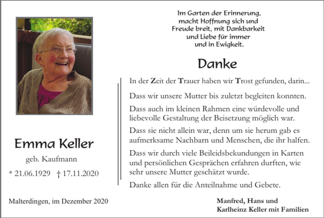 <p>Im Garten der Erinnerung,<br />macht Hoffnung sich und<br />Freude breit, mit Dankbarkeit<br />und Liebe für immer<br />und in Ewigkeit.</p><p>Danke<br />In der Zeit der Trauer haben wir Trost gefunden, darin...</p><p>Emma Keller<br />geb. Kaufmann<br />* 21.06.1929 † 17.11.2020</p><p>Dass wir unsere Mutter bis zuletzt begleiten konnten.<br />Dass auch im kleinen Rahmen eine würdevolle und<br />liebevolle Gestaltung der Beisetzung möglich war.<br />Dass sie nicht allein war, denn um sie herum gab es<br />aufmerksame Nachbarn und Menschen, die ihr halfen.<br />Dass wir durch viele Beileidsbekundungen in Karten<br />und persönlichen Gesprächen erfahren durften, wie<br />sehr unsere Mutter geschätzt wurde.<br />Danke allen für die Anteilnahme und Gebete.</p><p>Malterdingen, im Dezember 2020</p><p>Manfred, Hans und<br />Karlheinz Keller mit Familien</p>