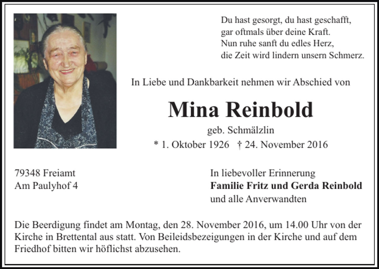<p>Du hast gesorgt, du hast geschafft,<br />gar oftmals über deine Kraft.<br />Nun ruhe sanft du edles Herz,<br />die Zeit wird lindern unsern Schmerz.</p><p>In Liebe und Dankbarkeit nehmen wir Abschied von</p><p>Mina Reinbold<br />geb. Schmälzlin<br />* 1. Oktober 1926 † 24. November 2016<br />79348 Freiamt<br />Am Paulyhof 4</p><p>In liebevoller Erinnerung<br />Familie Fritz und Gerda Reinbold<br />und alle Anverwandten</p><p>Die Beerdigung findet am Montag, den 28. November 2016, um 14.00 Uhr von der<br />Kirche in Brettental aus statt. Von Beileidsbezeigungen in der Kirche und auf dem<br />Friedhof bitten wir höflichst abzusehen.</p>