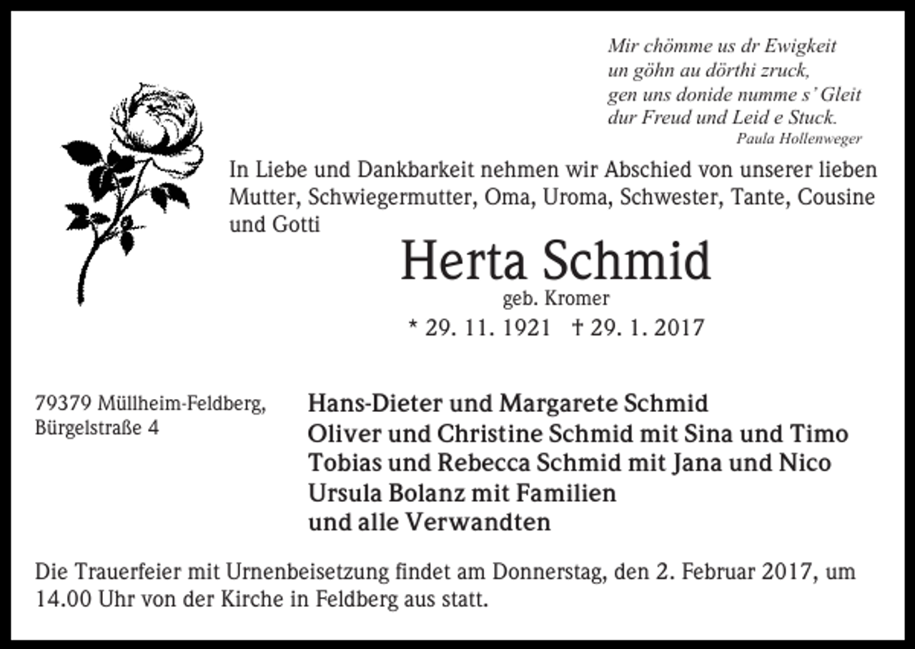 <p>Mir chömme us dr Ewigkeit<br />un göhn au dörthi zruck,<br />gen uns donide numme s’ Gleit<br />dur Freud und Leid e Stuck.<br />Paula Hollenweger</p><p>In Liebe und Dankbarkeit nehmen wir Abschied von unserer lieben<br />Mutter, Schwiegermutter, Oma, Uroma, Schwester, Tante, Cousine<br />und Gotti</p><p>Herta Schmid<br />geb. Kromer</p><p>* 29. 11. 1921 † 29. 1. 2019379 Müllheim-Feldberg,<br />Bürgelstraße 4</p><p>Hans-Dieter und Margarete Schmid<br />Oliver und Christine Schmid mit Sina und Timo<br />Tobias und Rebecca Schmid mit Jana und Nico<br />Ursula Bolanz mit Familien<br />und alle Verwandten</p><p>Die Trauerfeier mit Urnenbeisetzung findet am Donnerstag, den 2. Februar 2017, um<br />14.00 Uhr von der Kirche in Feldberg aus statt.</p>