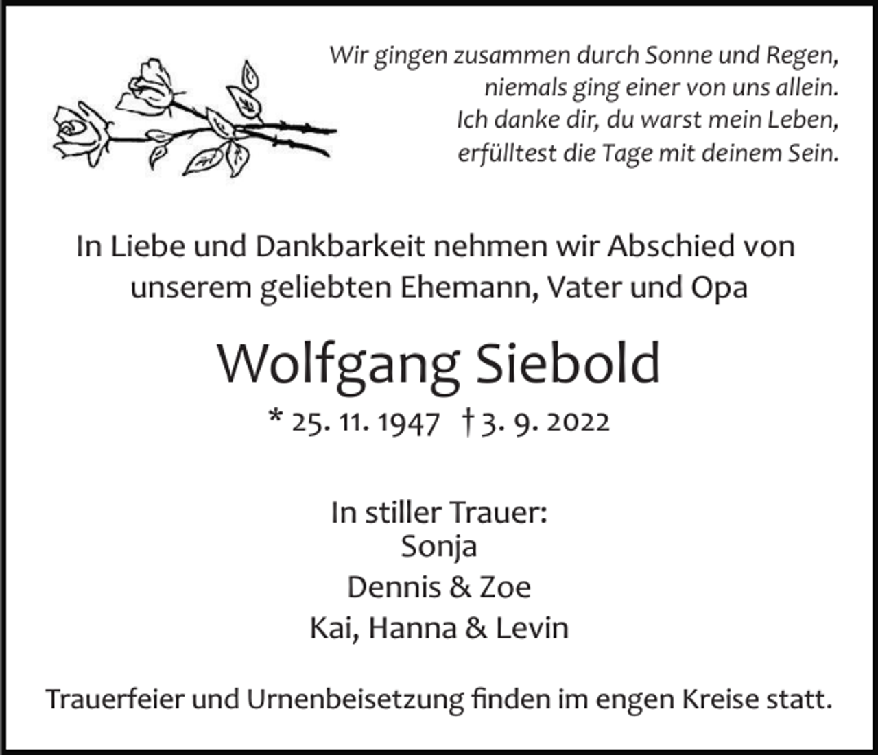 <p>Wir gingen zusammen durch Sonne und Regen,<br />niemals ging einer von uns allein.<br />Ich danke dir, du warst mein Leben,<br />erfülltest die Tage mit deinem Sein.</p><p>In Liebe und Dankbarkeit nehmen wir Abschied von<br />unserem geliebten Ehemann, Vater und Opa</p><p>Wolfgang Siebold<br />* 25. 11. 1947 † 3. 9. 2022<br />In stiller Trauer:<br />Sonja<br />Dennis &amp; Zoe<br />Kai, Hanna &amp; Levin<br />Trauerfeier und Urnenbeisetzung ﬁnden im engen Kreise statt.</p>