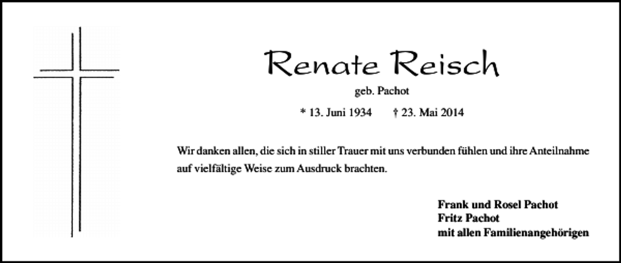 <p>Renate Reisch<br />geb. Pachot</p><p>* 13. Juni 1934</p><p>† 23. Mai 2014</p><p>Wir danken allen, die sich in stiller Trauer mit uns verbunden fühlen und ihre Anteilnahme<br />auf vielfältige Weise zum Ausdruck brachten.<br />Frank und Rosel Pachot<br />Fritz Pachot<br />mit allen Familienangehörigen</p>