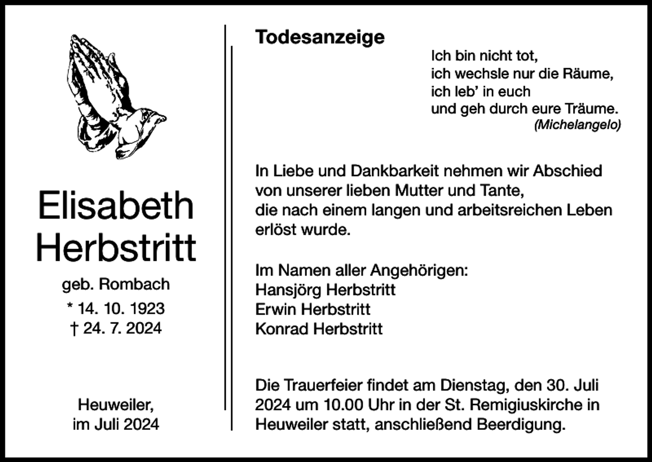 <p>Todesanzeige</p><p>Ich bin nicht tot,<br />ich wechsle nur die Räume,<br />ich leb’ in euch<br />und geh durch eure Träume.</p><p>(Michelangelo)</p><p>Elisabeth<br />Herbstritt<br />geb. Rombach<br />* 14. 10. 1923<br />† 24. 7. 2024</p><p>Heuweiler,<br />im Juli 2024</p><p>In Liebe und Dankbarkeit nehmen wir Abschied<br />von unserer lieben Mutter und Tante,<br />die nach einem langen und arbeitsreichen Leben<br />erlöst wurde.<br />Im Namen aller Angehörigen:<br />Hansjörg Herbstritt<br />Erwin Herbstritt<br />Konrad Herbstritt<br />Die Trauerfeier findet am Dienstag, den 30. Juli<br />2024 um 10.00 Uhr in der St. Remigiuskirche in<br />Heuweiler statt, anschließend Beerdigung.</p>