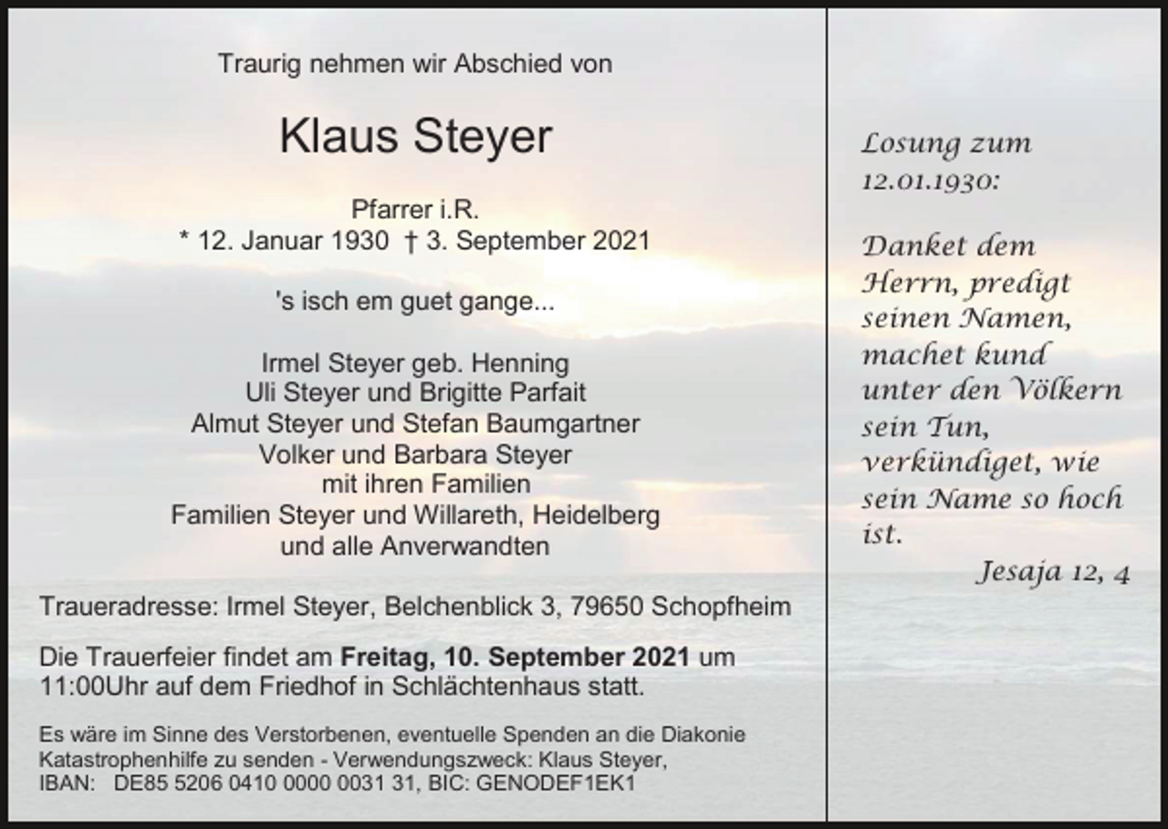 <p>Traurig nehmen wir Abschied von</p><p>Klaus Steyer<br />Pfarrer i.R.<br />* 12. Januar 1930 † 3. September 2021<br />'s isch em guet gange...<br />Irmel Steyer geb. Henning<br />Uli Steyer und Brigitte Parfait<br />Almut Steyer und Stefan Baumgartner<br />Volker und Barbara Steyer<br />mit ihren Familien<br />Familien Steyer und Willareth, Heidelberg<br />und alle Anverwandten<br />Traueradresse: Irmel Steyer, Belchenblick 3, 79650 Schopfheim<br />Die Trauerfeier findet am Freitag, 10. September 2021 um<br />11:00Uhr auf dem Friedhof in Schlächtenhaus statt.<br />Es wäre im Sinne des Verstorbenen, eventuelle Spenden an die Diakonie<br />Katastrophenhilfe zu senden - Verwendungszweck: Klaus Steyer,<br />IBAN: DE8206 0410, BIC: GENODEF1EK1</p><p>Losung zum<br />12.01.1930:<br />Danket dem<br />Herrn, predigt<br />seinen Namen,<br />machet kund<br />unter den Völkern<br />sein Tun,<br />verkündiget, wie<br />sein Name so hoch<br />ist.<br />Jesaja 12, 4</p>
