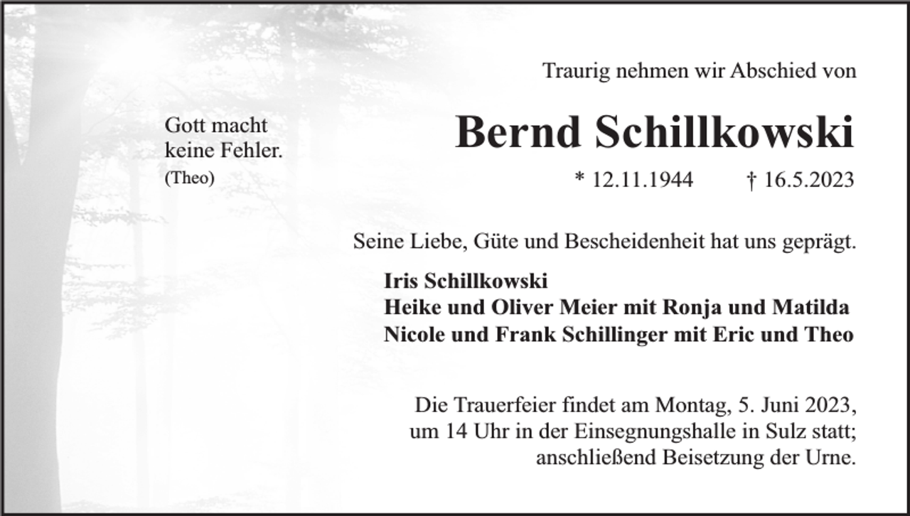 <p>Traurig nehmen wir Abschied von<br />Gott macht<br />keine Fehler.<br />(Theo)</p><p>Bernd Schillkowski<br />* 12.11.1944</p><p>† 16.5.2023</p><p>Seine Liebe, Güte und Bescheidenheit hat uns geprägt.<br />Iris Schillkowski<br />Heike und Oliver Meier mit Ronja und Matilda<br />Nicole und Frank Schillinger mit Eric und Theo<br />Die Trauerfeier findet am Montag, 5. Juni 2023,<br />um 14 Uhr in der Einsegnungshalle in Sulz statt;<br />anschließend Beisetzung der Urne.</p>